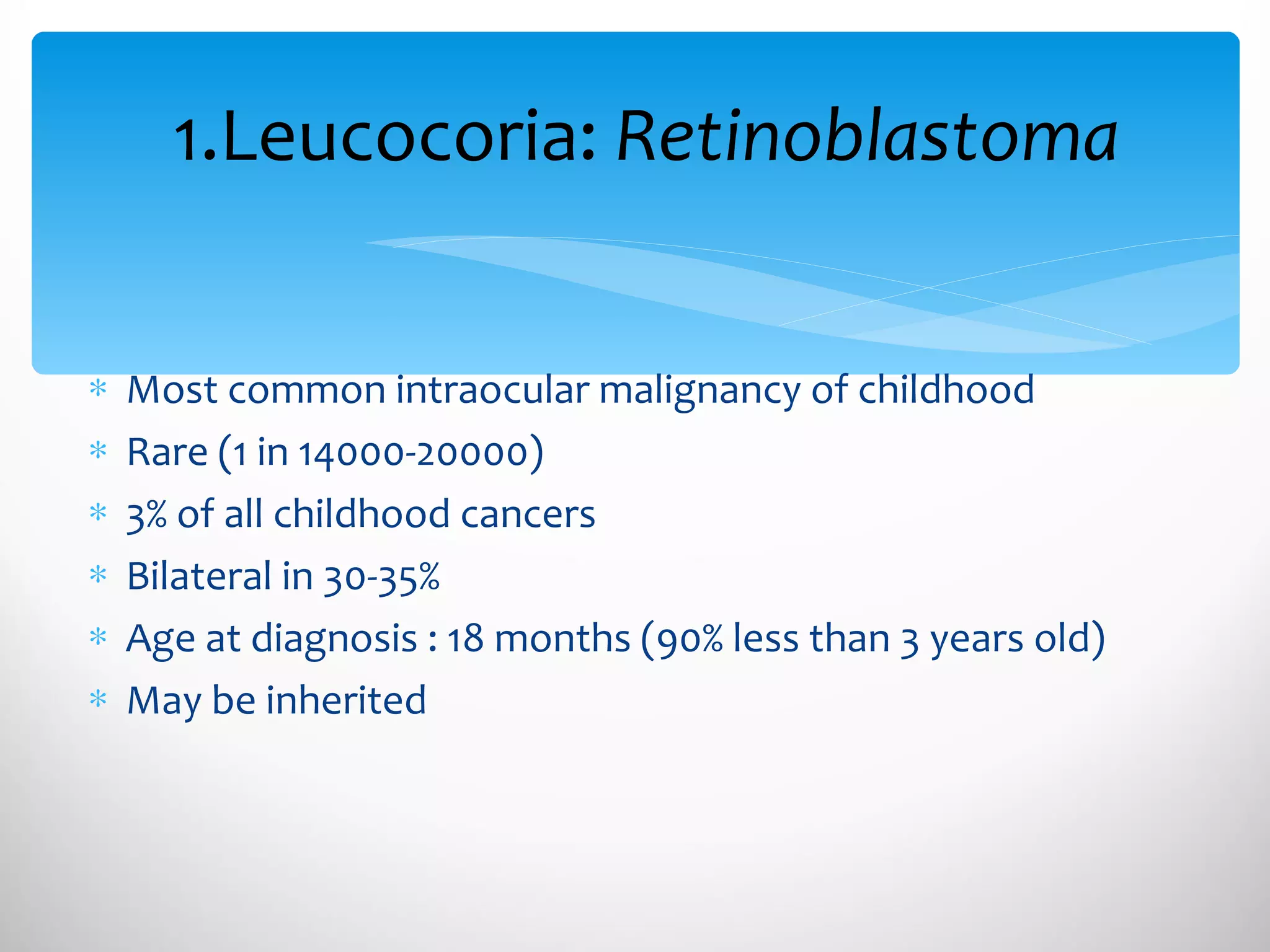 1.Leucocoria:  Retinoblastoma Most common intraocular malignancy of childhood Rare (1 in 14000-20000) 3% of all childhood cancers Bilateral in 30-35% Age at diagnosis : 18 months (90% less than 3 years old) May be inherited 