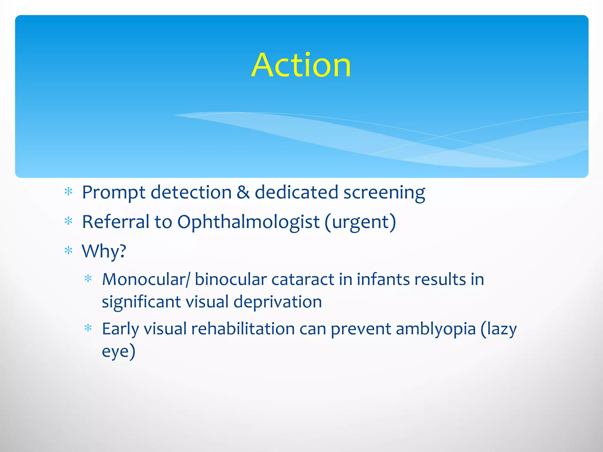 Action Prompt detection & dedicated screening Referral to Ophthalmologist (urgent) Why? Monocular/ binocular cataract in infants results in significant visual deprivation Early visual rehabilitation can prevent amblyopia (lazy eye) 
