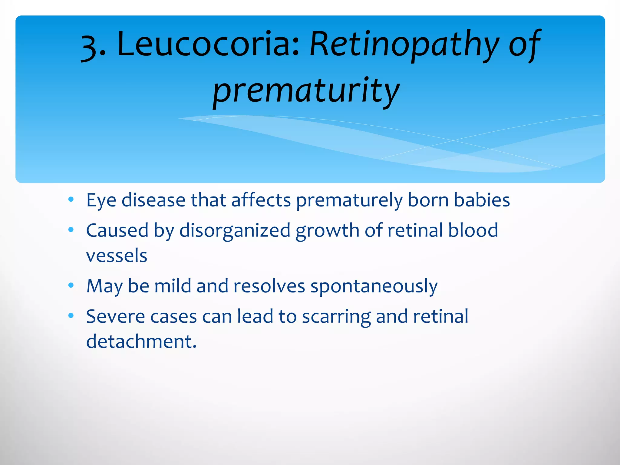 Eye disease that affects prematurely born babies Caused by disorganized growth of retinal blood vessels May be mild and resolves spontaneously Severe cases can lead to scarring and retinal detachment. 3. Leucocoria:  Retinopathy of prematurity  