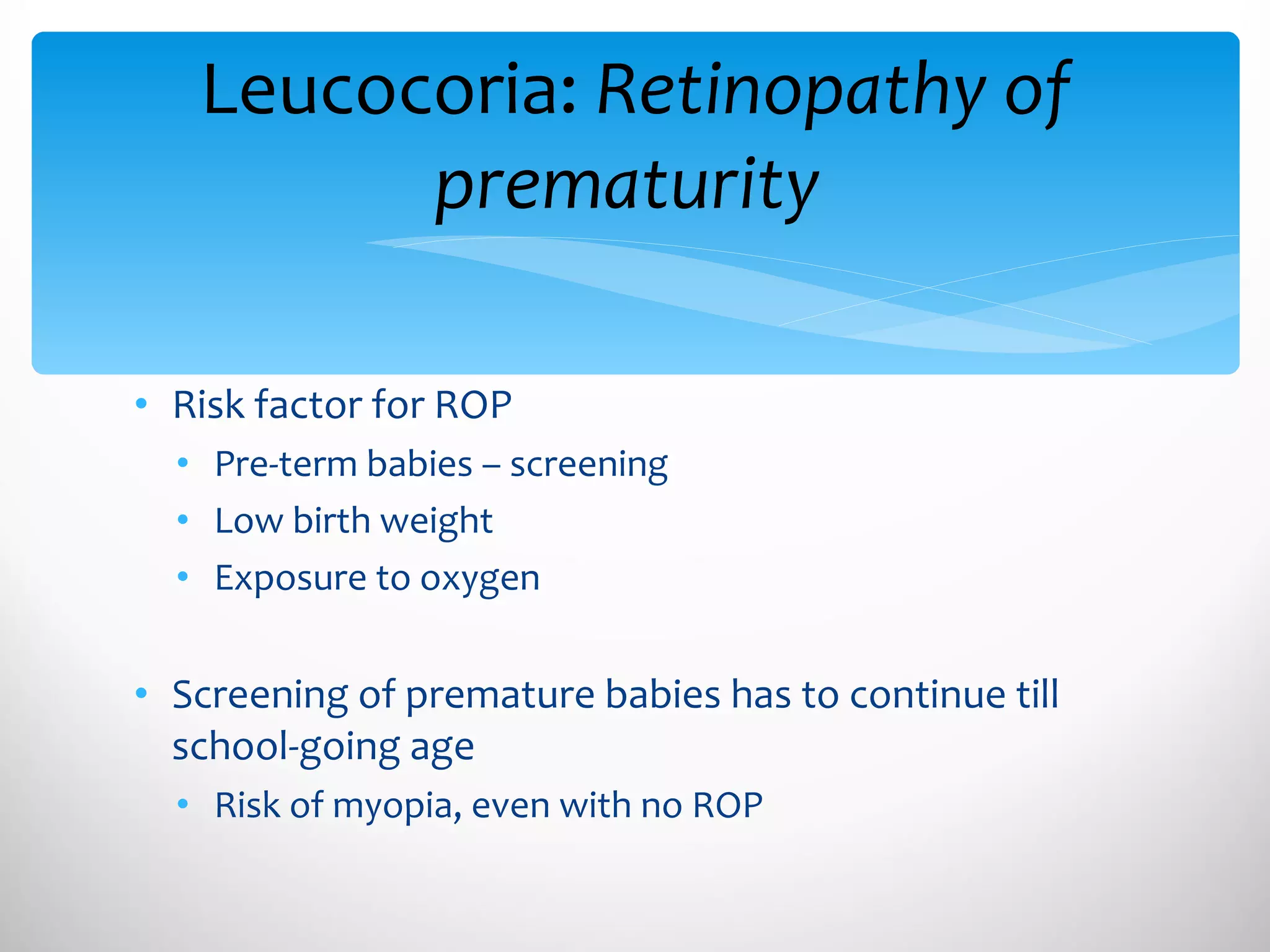 Risk factor for ROP Pre-term babies – screening Low birth weight Exposure to oxygen Screening of premature babies has to continue till school-going age Risk of myopia, even with no ROP Leucocoria:  Retinopathy of prematurity  