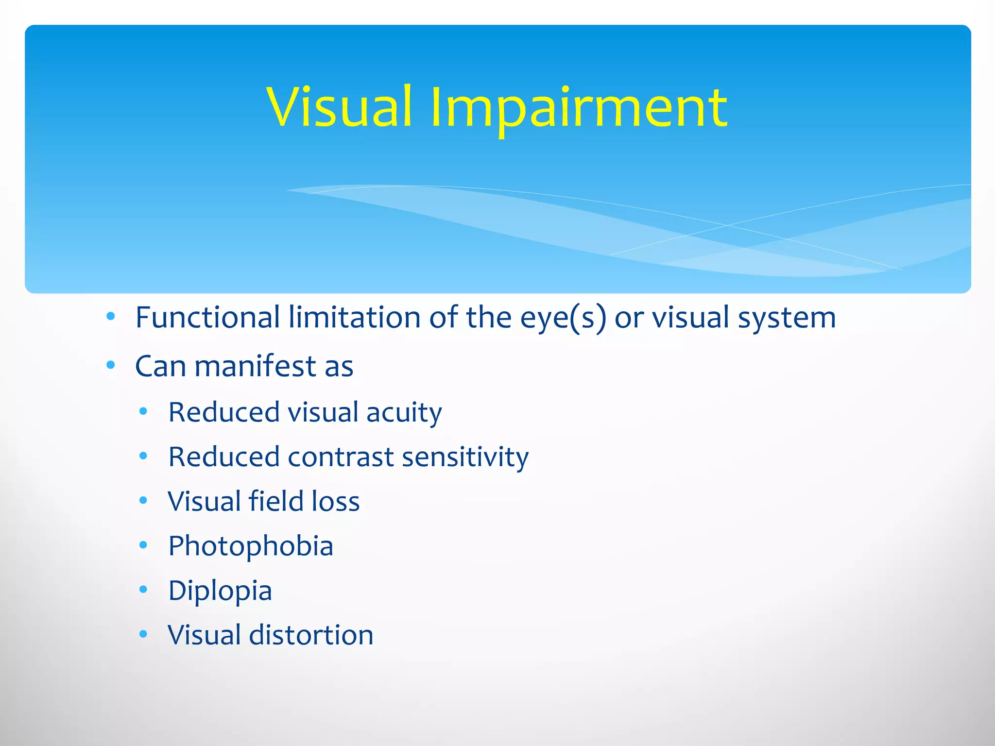 Functional limitation of the eye(s) or visual system Can manifest as Reduced visual acuity  Reduced contrast sensitivity Visual field loss Photophobia Diplopia Visual distortion Visual Impairment 