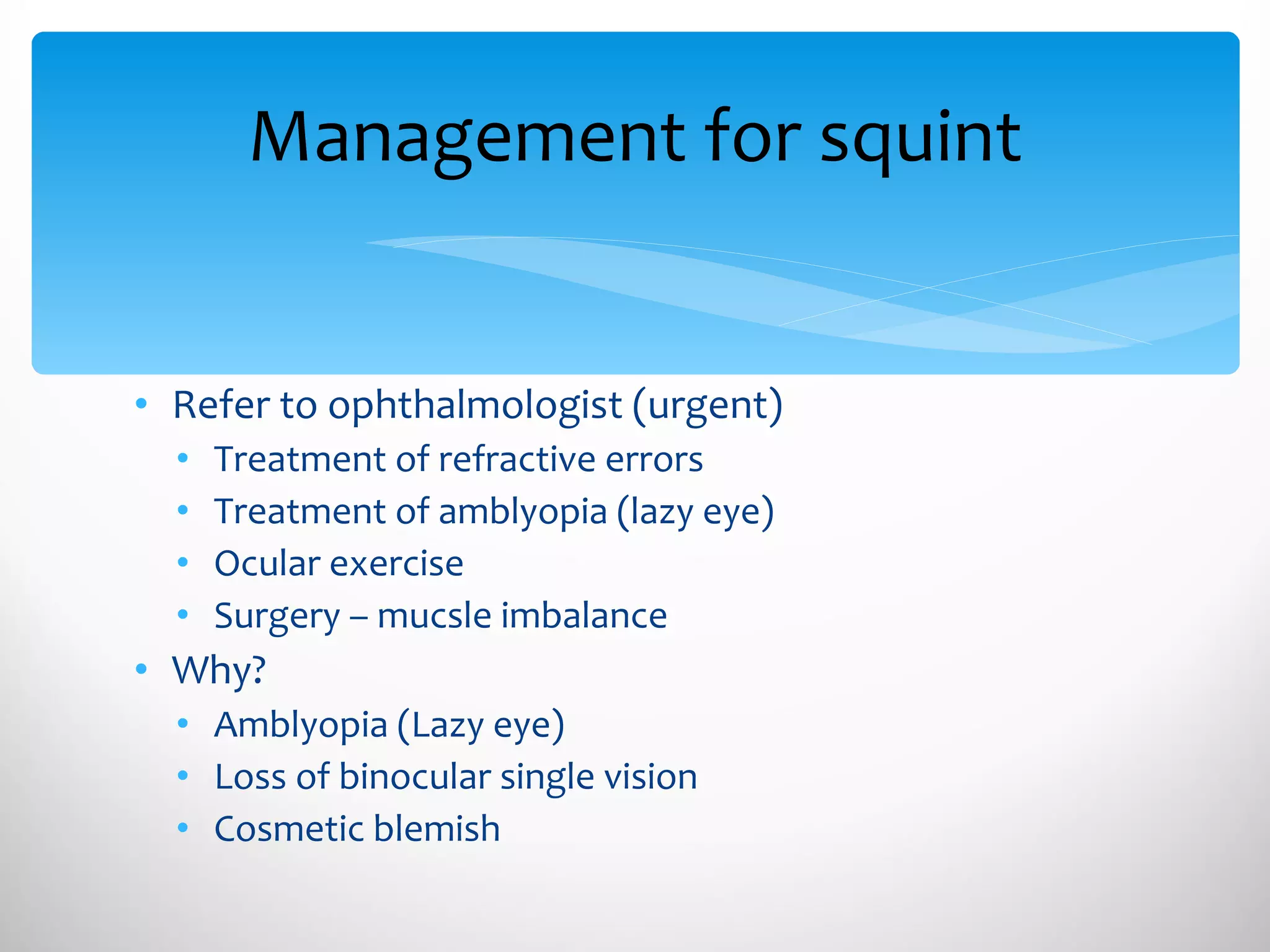 Management for squint Refer to ophthalmologist (urgent) Treatment of refractive errors Treatment of amblyopia (lazy eye) Ocular exercise Surgery – mucsle imbalance Why?  Amblyopia (Lazy eye) Loss of binocular single vision Cosmetic blemish 