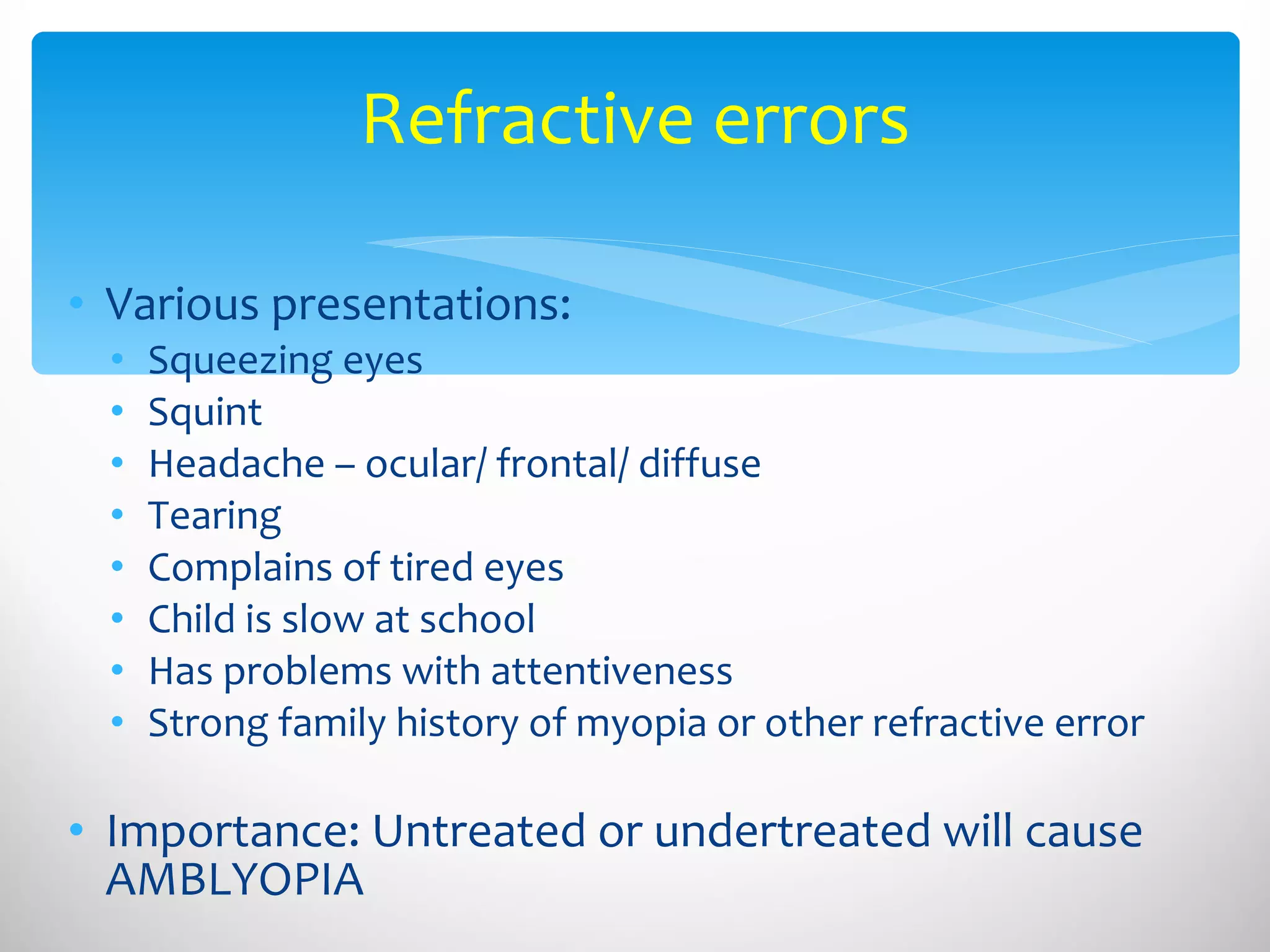 Refractive errors Various presentations: Squeezing eyes Squint Headache – ocular/ frontal/ diffuse Tearing Complains of tired eyes Child is slow at school Has problems with attentiveness Strong family history of myopia or other refractive error Importance: Untreated or undertreated will cause AMBLYOPIA 