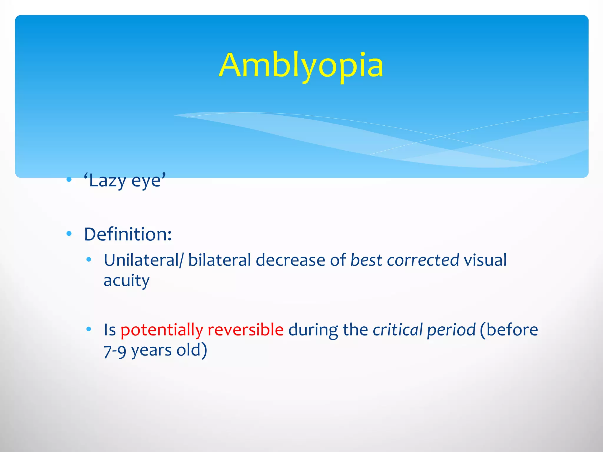 Amblyopia ‘ Lazy eye’ Definition:  Unilateral/ bilateral decrease of  best corrected  visual acuity  Is  potentially reversible  during the  critical period  (before 7-9 years old) 