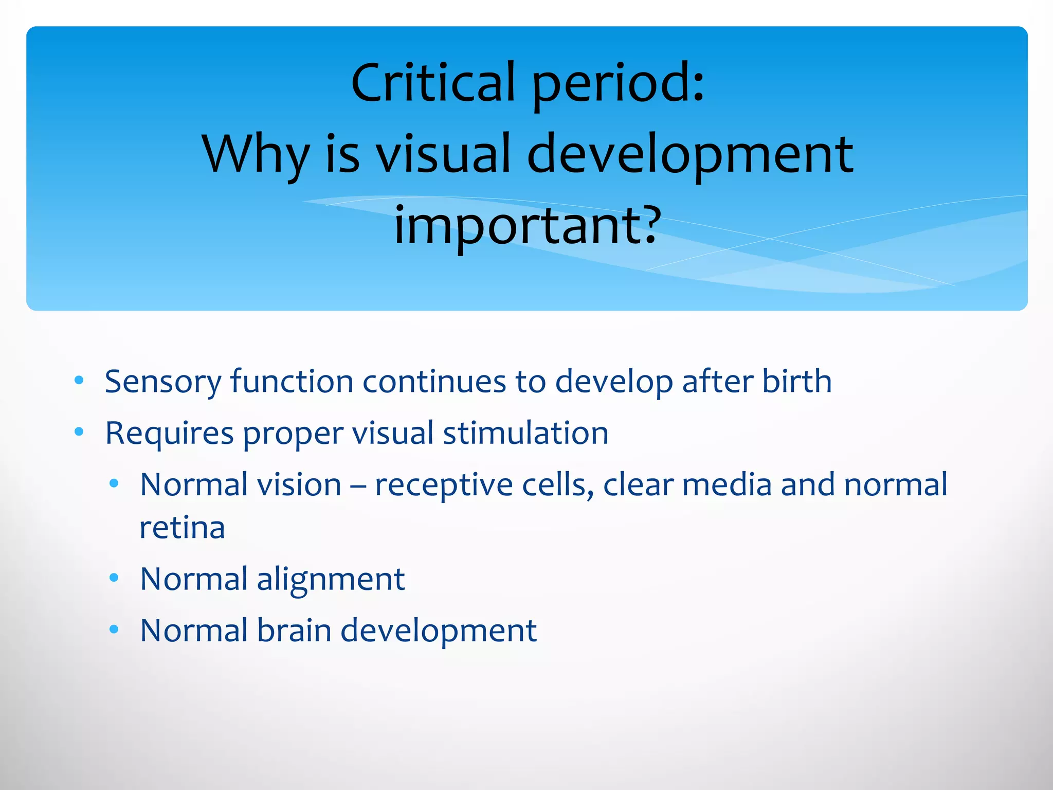 Critical period: Why is visual development important? Sensory function continues to develop after birth Requires proper visual stimulation Normal vision – receptive cells, clear media and normal retina Normal alignment  Normal brain development 