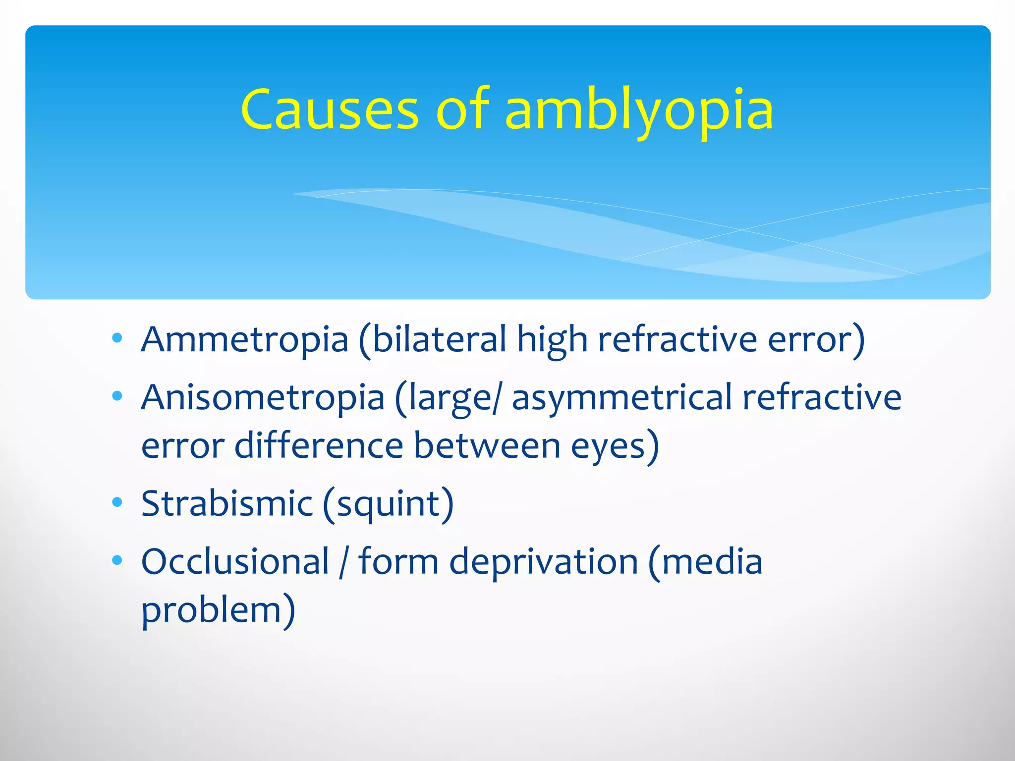 Causes of amblyopia Ammetropia (bilateral high refractive error) Anisometropia (large/ asymmetrical refractive error difference between eyes) Strabismic (squint) Occlusional / form deprivation (media problem) 