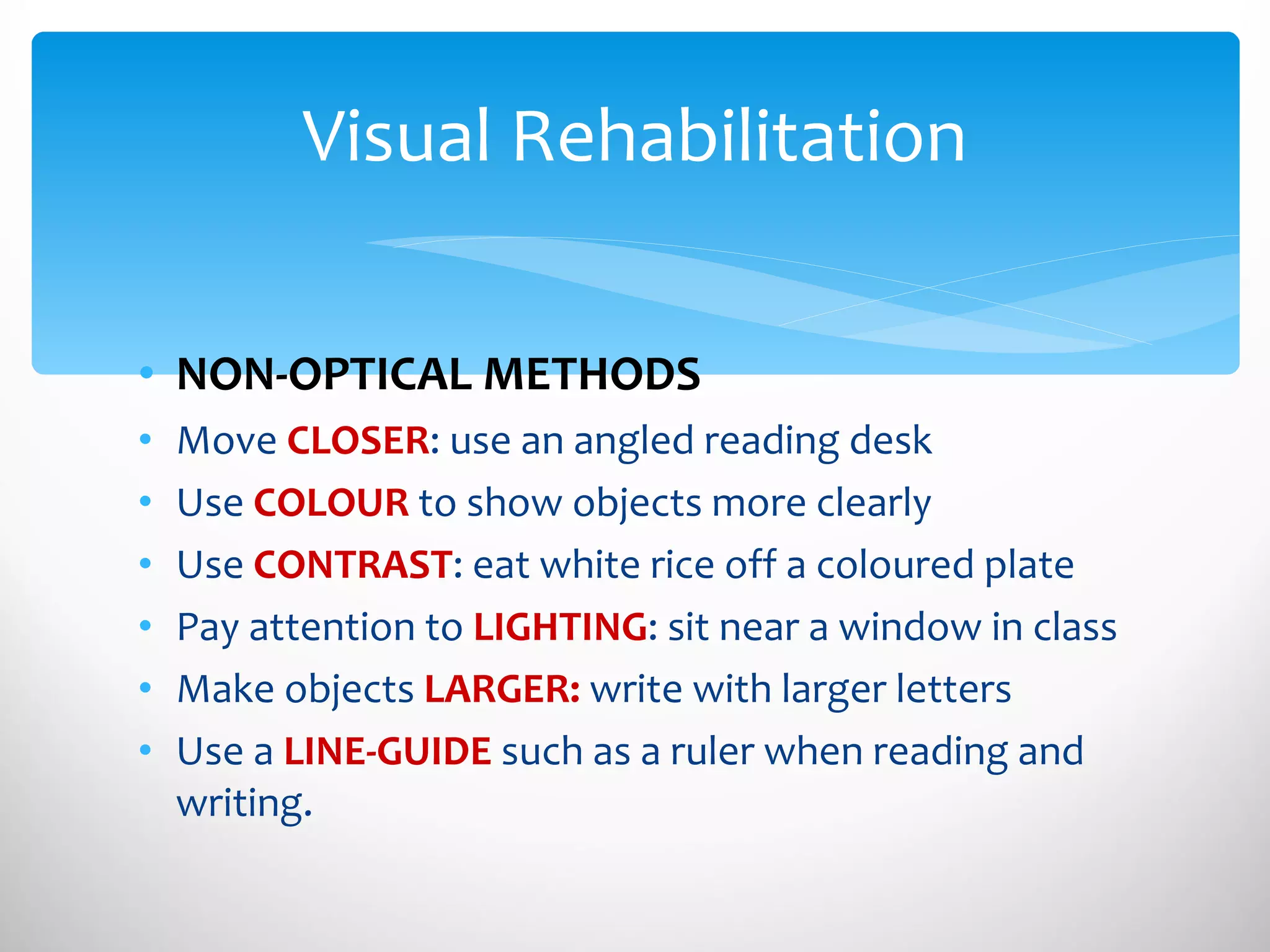 NON-OPTICAL METHODS  Move  CLOSER : use an angled reading desk Use  COLOUR  to show objects more clearly Use  CONTRAST : eat white rice off a coloured plate Pay attention to  LIGHTING : sit near a window in class Make objects  LARGER:   write with larger letters Use a  LINE-GUIDE  such as a ruler when reading and writing. Visual Rehabilitation 