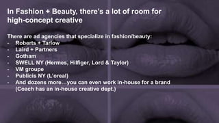 In Fashion + Beauty, there’s a lot of room for
high-concept creative
There are ad agencies that specialize in fashion/beauty:
- Roberts + Tarlow
- Laird + Partners
- Gotham
- SWELL NY (Hermes, Hilfiger, Lord & Taylor)
- VM groupe
- Publicis NY (L’oreal)
- And dozens more…you can even work in-house for a brand
(Coach has an in-house creative dept.)
 