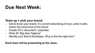 Due Next Week:
Team up + pick your brand:
- Get to know your brand, it’s current advertising (if any), what it sells,
what’s the tone/voice of the brand
- Create 3’C’s document + populate
- Write 50 “Big Idea Taglines”
- Identify your Brand Archetype: Why is this the right one?
Each team will be presenting to the class.
 