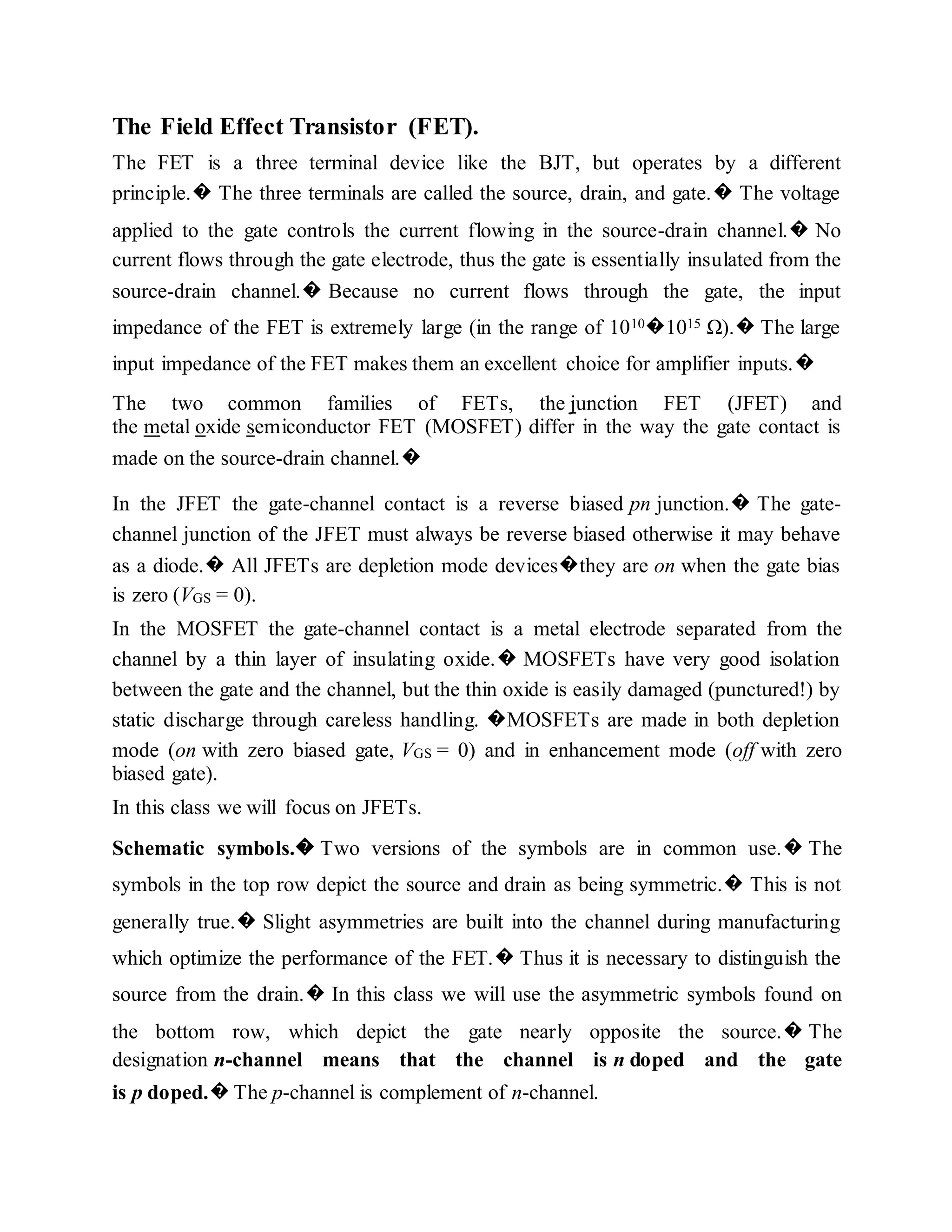 The Field Effect Transistor (FET).
The FET is a three terminal device like the BJT, but operates by a different
principle.� The three terminals are called the source, drain, and gate.� The voltage
applied to the gate controls the current flowing in the source-drain channel.� No
current flows through the gate electrode, thus the gate is essentially insulated from the
source-drain channel.� Because no current flows through the gate, the input
impedance of the FET is extremely large (in the range of 1010�1015 Ω).� The large
input impedance of the FET makes them an excellent choice for amplifier inputs.�
The two common families of FETs, the junction FET (JFET) and
the metal oxide semiconductor FET (MOSFET) differ in the way the gate contact is
made on the source-drain channel.�
In the JFET the gate-channel contact is a reverse biased pn junction.� The gate-
channel junction of the JFET must always be reverse biased otherwise it may behave
as a diode.� All JFETs are depletion mode devices�they are on when the gate bias
is zero (VGS = 0).
In the MOSFET the gate-channel contact is a metal electrode separated from the
channel by a thin layer of insulating oxide.� MOSFETs have very good isolation
between the gate and the channel, but the thin oxide is easily damaged (punctured!) by
static discharge through careless handling. �MOSFETs are made in both depletion
mode (on with zero biased gate, VGS = 0) and in enhancement mode (off with zero
biased gate).
In this class we will focus on JFETs.
Schematic symbols.� Two versions of the symbols are in common use.� The
symbols in the top row depict the source and drain as being symmetric.� This is not
generally true.� Slight asymmetries are built into the channel during manufacturing
which optimize the performance of the FET.� Thus it is necessary to distinguish the
source from the drain.� In this class we will use the asymmetric symbols found on
the bottom row, which depict the gate nearly opposite the source.� The
designation n-channel means that the channel is n doped and the gate
is p doped.� The p-channel is complement of n-channel.
 