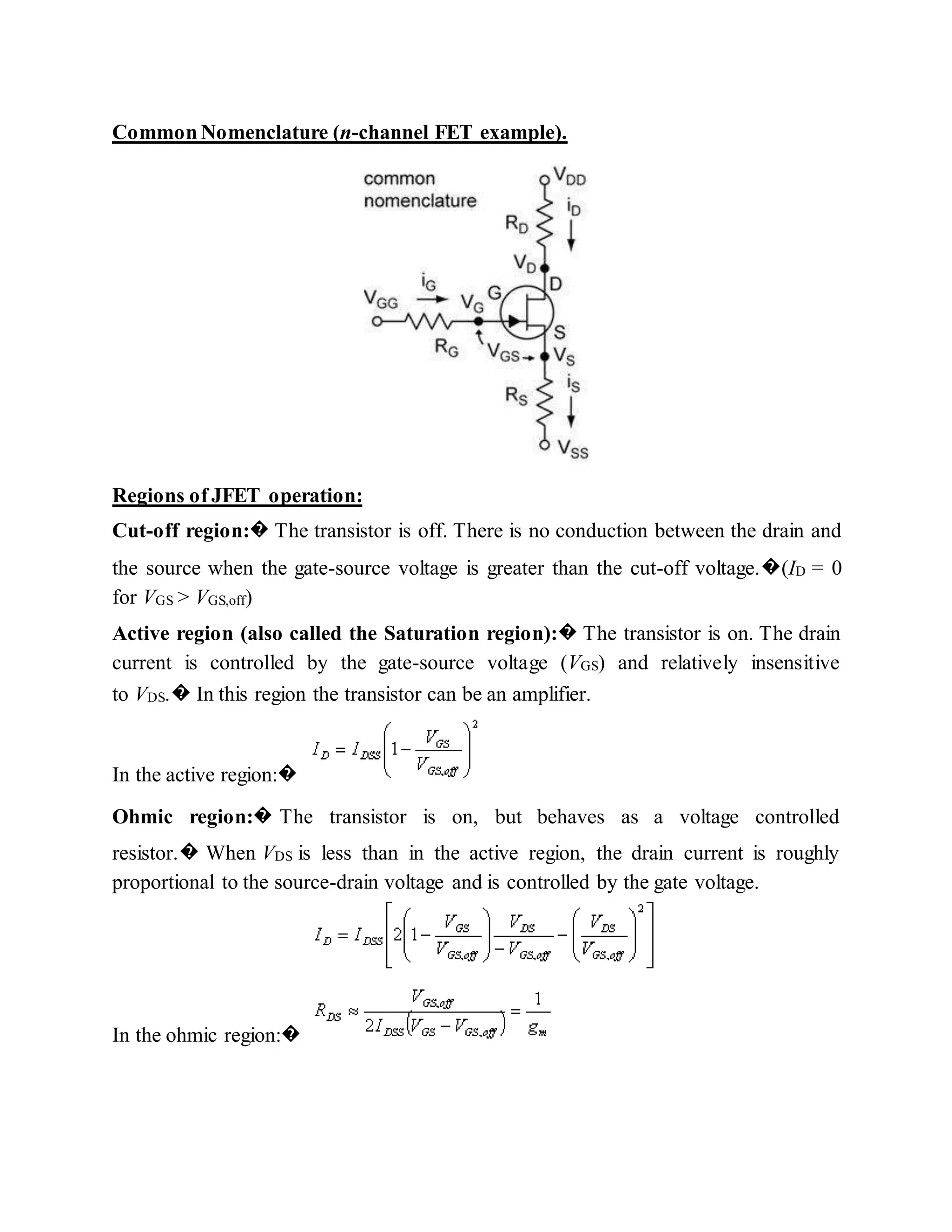 Common Nomenclature (n-channel FET example).
Regions of JFET operation:
Cut-off region:� The transistor is off. There is no conduction between the drain and
the source when the gate-source voltage is greater than the cut-off voltage.�(ID = 0
for VGS > VGS,off)
Active region (also called the Saturation region):� The transistor is on. The drain
current is controlled by the gate-source voltage (VGS) and relatively insensitive
to VDS.� In this region the transistor can be an amplifier.
In the active region:�
Ohmic region:� The transistor is on, but behaves as a voltage controlled
resistor.� When VDS is less than in the active region, the drain current is roughly
proportional to the source-drain voltage and is controlled by the gate voltage.
In the ohmic region:�
 