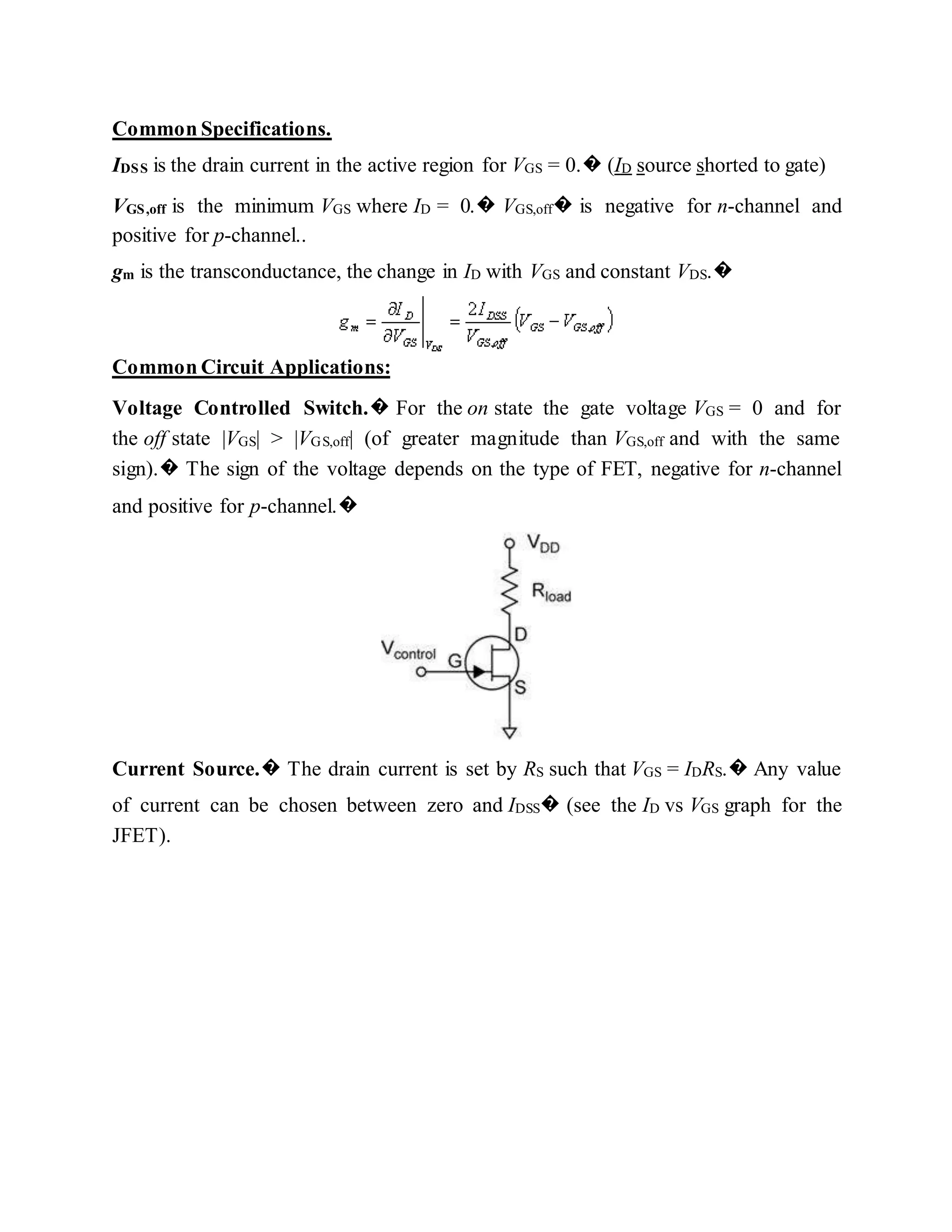 Common Specifications.
IDSS is the drain current in the active region for VGS = 0.� (ID source shorted to gate)
VGS,off is the minimum VGS where ID = 0.� VGS,off� is negative for n-channel and
positive for p-channel..
gm is the transconductance, the change in ID with VGS and constant VDS.�
Common Circuit Applications:
Voltage Controlled Switch.� For the on state the gate voltage VGS = 0 and for
the off state |VGS| > |VGS,off| (of greater magnitude than VGS,off and with the same
sign).� The sign of the voltage depends on the type of FET, negative for n-channel
and positive for p-channel.�
Current Source.� The drain current is set by RS such that VGS = IDRS.� Any value
of current can be chosen between zero and IDSS� (see the ID vs VGS graph for the
JFET).
 