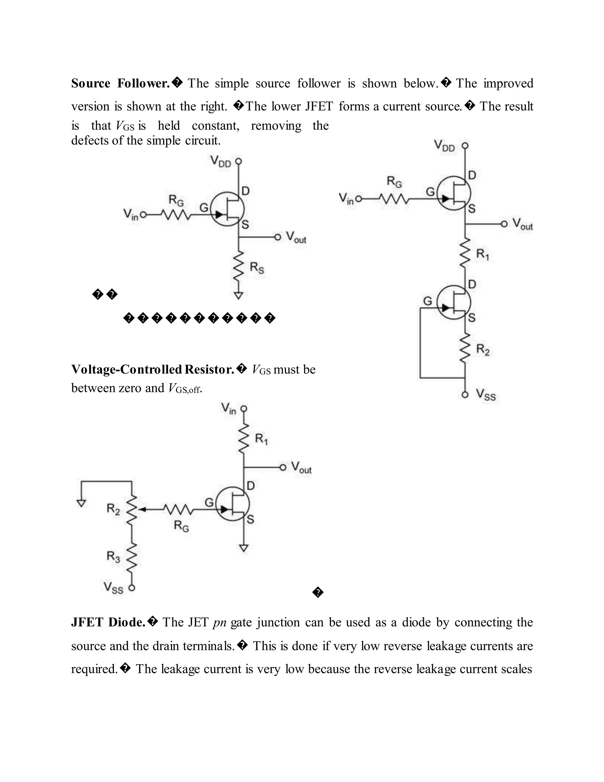 Source Follower.� The simple source follower is shown below.� The improved
version is shown at the right. �The lower JFET forms a current source.� The result
is that VGS is held constant, removing the
defects of the simple circuit.
��
�����������
Voltage-Controlled Resistor.� VGS must be
between zero and VGS,off.
�
JFET Diode.� The JET pn gate junction can be used as a diode by connecting the
source and the drain terminals.� This is done if very low reverse leakage currents are
required.� The leakage current is very low because the reverse leakage current scales
 