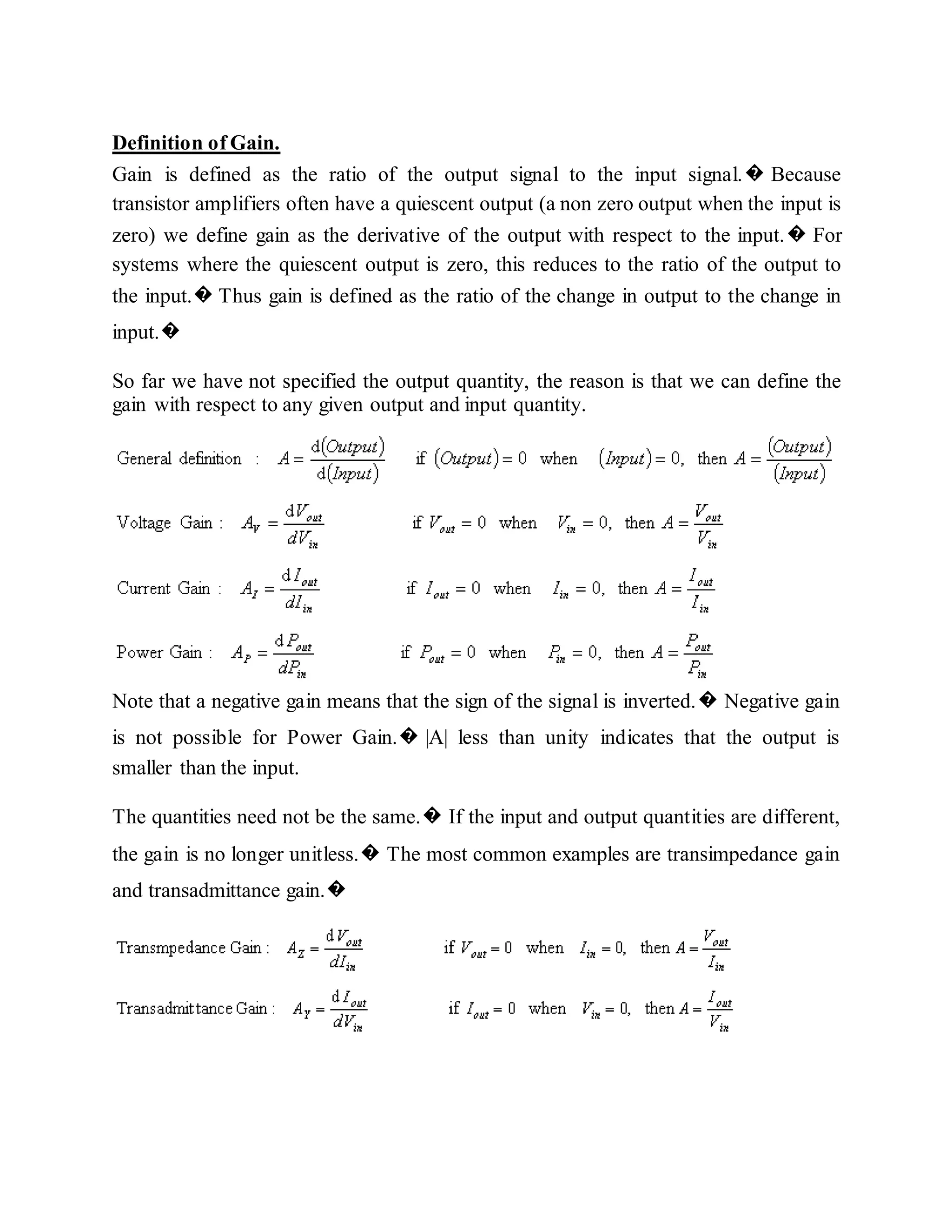 Definition of Gain.
Gain is defined as the ratio of the output signal to the input signal.� Because
transistor amplifiers often have a quiescent output (a non zero output when the input is
zero) we define gain as the derivative of the output with respect to the input.� For
systems where the quiescent output is zero, this reduces to the ratio of the output to
the input.� Thus gain is defined as the ratio of the change in output to the change in
input.�
So far we have not specified the output quantity, the reason is that we can define the
gain with respect to any given output and input quantity.
Note that a negative gain means that the sign of the signal is inverted.� Negative gain
is not possible for Power Gain.� |A| less than unity indicates that the output is
smaller than the input.
The quantities need not be the same.� If the input and output quantities are different,
the gain is no longer unitless.� The most common examples are transimpedance gain
and transadmittance gain.�
 