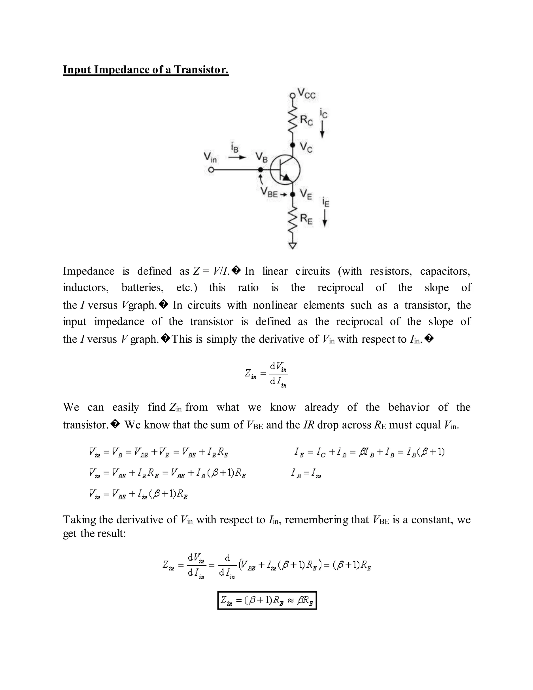 Input Impedance of a Transistor.
Impedance is defined as Z = V/I.� In linear circuits (with resistors, capacitors,
inductors, batteries, etc.) this ratio is the reciprocal of the slope of
the I versus Vgraph.� In circuits with nonlinear elements such as a transistor, the
input impedance of the transistor is defined as the reciprocal of the slope of
the I versus V graph.�This is simply the derivative of Vin with respect to Iin.�
We can easily find Zin from what we know already of the behavior of the
transistor.� We know that the sum of VBE and the IR drop across RE must equal Vin.
Taking the derivative of Vin with respect to Iin, remembering that VBE is a constant, we
get the result:
 