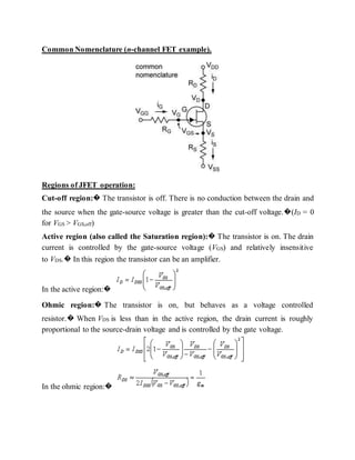 Common Nomenclature (n-channel FET example).
Regions of JFET operation:
Cut-off region:� The transistor is off. There is no conduction between the drain and
the source when the gate-source voltage is greater than the cut-off voltage.�(ID = 0
for VGS > VGS,off)
Active region (also called the Saturation region):� The transistor is on. The drain
current is controlled by the gate-source voltage (VGS) and relatively insensitive
to VDS.� In this region the transistor can be an amplifier.
In the active region:�
Ohmic region:� The transistor is on, but behaves as a voltage controlled
resistor.� When VDS is less than in the active region, the drain current is roughly
proportional to the source-drain voltage and is controlled by the gate voltage.
In the ohmic region:�
 