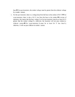 base.� For pnp transistors, the emitter voltage must be greater than the collector voltage
by a similar amount.
 For the npn transistor, there is a voltage drop from the base to the emitter of 0.6 V.� For
a pnp transistor, there is also a 0.6 V rise from the base to the emitter.� In terms of
operation, this means that the base voltage VB of an npn transistor must be at least 0.6 V
greater that the emitter voltage VE; otherwise, the transistor will not pass emitter-to-
collector current.� For a pnp transistor, VB must be at least 0.6 V less than VE;
otherwise, it will not pass collector-to-emitter current.
 