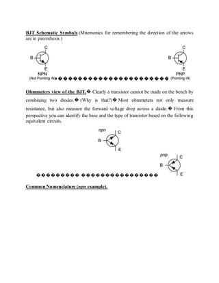 BJT Schematic Symbols (Mnemonics for remembering the direction of the arrows
are in parenthesis.)
�����������������������
Ohmmeters view of the BJT.� Clearly a transistor cannot be made on the bench by
combining two diodes.� (Why is that?)� Most ohmmeters not only measure
resistance, but also measure the forward voltage drop across a diode.� From this
perspective you can identify the base and the type of transistor based on the following
equivalent circuits.
��������� ����������������
Common Nomenclature (npn example).
 