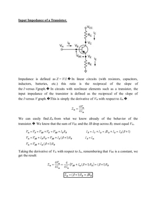 Input Impedance of a Transistor.
Impedance is defined as Z = V/I.� In linear circuits (with resistors, capacitors,
inductors, batteries, etc.) this ratio is the reciprocal of the slope of
the I versus Vgraph.� In circuits with nonlinear elements such as a transistor, the
input impedance of the transistor is defined as the reciprocal of the slope of
the I versus V graph.�This is simply the derivative of Vin with respect to Iin.�
We can easily find Zin from what we know already of the behavior of the
transistor.� We know that the sum of VBE and the IR drop across RE must equal Vin.
Taking the derivative of Vin with respect to Iin, remembering that VBE is a constant, we
get the result:
 
