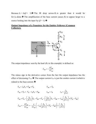 Because IE = IB(β + 1)� The IR drop across RE is greater than it would be
for IB alone.� The amplification of the base current causes RE to appear larger to a
source looking into the input by (β + 1).�
Output Impedance of a Transistor for the Emitter Follower (Common
Collector).
The output impedance seen by the load (RE in this example) is defined as:
The minus sign in the derivative comes from the fact the output impedance has the
effect of decreasing Vout.� The output current Iout is just the emitter current IEwhich is
related to the base current.�
 