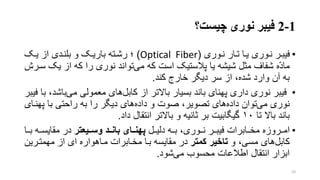 1-2‫چیست؟‬ ‫نوری‬ ‫فیبر‬
•‫نروری‬ ‫ترار‬ ‫یرا‬ ‫نروری‬ ‫فیبرر‬(Optical Fiber)‫؛‬‫یرو‬ ‫از‬ ‫بلنردی‬ ‫و‬ ‫باریرو‬ ‫رشرته‬
‫ی‬ ‫از‬ ‫که‬ ‫را‬ ‫نوری‬ ‫تواند‬‫می‬ ‫که‬ ‫است‬ ‫پالستیو‬ ‫یا‬ ‫شیشه‬ ‫متل‬ ‫شفاف‬ ‫ه‬ّ‫د‬‫ما‬‫سررش‬ ‫و‬
‫کند‬ ‫خارج‬ ‫دیگر‬ ‫سر‬ ‫از‬ ،‫شده‬ ‫وارد‬ ‫آن‬ ‫به‬.
•‫با‬‫می‬ ‫معمولی‬ ‫های‬‫کابل‬ ‫از‬ ‫باالتر‬ ‫بسیار‬ ‫باند‬ ‫پهنای‬ ‫داری‬ ‫نوری‬ ‫فیبر‬‫فیبر‬ ‫با‬ ،‫شد‬
‫پهنر‬ ‫با‬ ‫راحتی‬ ‫به‬ ‫را‬ ‫دیگر‬ ‫های‬‫داده‬ ‫و‬ ‫صوت‬ ،‫تصویر‬ ‫های‬‫داده‬ ‫توان‬‫می‬ ‫نوری‬‫ای‬
‫تا‬ ‫باال‬ ‫باند‬۱۰‫داد‬ ‫انتقال‬ ‫باالتر‬ ‫و‬ ‫تانیه‬ ‫بر‬ ‫گیگابیت‬.
•‫دلیررل‬ ‫برره‬ ،‫نرروری‬ ‫فیبررر‬ ‫مخررابرات‬ ‫امررروزه‬‫تر‬ ‫وساای‬ ‫بانااد‬ ‫پهنااای‬‫برر‬ ‫مقایسرره‬ ‫در‬‫ا‬
‫و‬ ،‫مسی‬ ‫های‬‫کابل‬‫کمتر‬ ‫تاخیر‬‫مهمترری‬ ‫از‬ ‫ای‬ ‫مراهواره‬ ‫مخرابرات‬ ‫برا‬ ‫مقایسه‬ ‫در‬‫ن‬
‫شود‬‫می‬ ‫محسوب‬ ‫اطالعات‬ ‫انتقال‬ ‫ابزار‬.
10
 