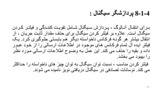 4-1-8‫پردازشگر‬‫سیگنال‬:
‫برررای‬‫فیلترر‬ ‫و‬ ‫کننرردگی‬ ‫تقویررت‬ ‫شررامل‬ ‫سرریگنال‬ ‫پررردازش‬ ، ‫آنررالو‬ ‫انتقررال‬‫کررردن‬ ‫ر‬
‫است‬ ‫سیگنال‬.‫ج‬ ‫تابرت‬ ‫مقردار‬ ‫حذف‬ ‫برای‬ ‫سیگنال‬ ‫کردن‬ ‫فیلتر‬ ‫بر‬ ‫عالوه‬‫از‬ ، ‫ریران‬
‫جلروگیر‬ ‫بایسرتی‬ ‫هرم‬ ‫دیگرر‬ ‫ناخواسرته‬ ‫فرکرانس‬ ‫گونره‬ ‫هر‬ ‫بیشتر‬ ‫انتقال‬‫کررد‬ ‫ی‬.‫یرو‬
‫عبرور‬ ‫خرود‬ ‫از‬ ‫را‬ ‫ارسرالی‬ ‫اطالعرات‬ ‫در‬ ‫موجرود‬ ‫هرای‬ ‫فرکرانس‬ ‫تمرام‬ ‫آل‬ ‫ایرده‬ ‫فیلتر‬
‫کند‬ ‫می‬ ‫حذف‬ ‫را‬ ‫بقیه‬ ‫و‬ ‫داده‬.‫نظرر‬ ‫مرورد‬ ‫ارسرالی‬ ‫اطالعرات‬ ‫وضروح‬ ‫بره‬ ‫عمل‬ ‫این‬
‫بخشد‬ ‫می‬ ‫بهبود‬ ‫را‬.
‫ناخواست‬ ‫های‬ ‫چیز‬ ‫توان‬ ‫به‬ ‫سیگنال‬ ‫توان‬ ‫نسبت‬ ، ‫مناسب‬ ‫کردن‬ ‫فیلتر‬‫حرداکتر‬ ‫را‬ ‫ه‬
‫کند‬ ‫می‬.‫شوند‬ ‫می‬ ‫نامیده‬ ‫نویز‬ ‫دریافتی‬ ‫سیگنال‬ ‫در‬ ‫تصادفی‬ ‫نوسانات‬.
104
 