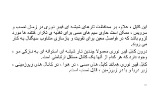 ‫نصرب‬ ‫زمران‬ ‫در‬ ‫نروری‬ ‫فیبرر‬ ‫ای‬ ‫شیشره‬ ‫تارهرای‬ ‫محافظرت‬ ‫برر‬ ‫عالوه‬ ، ‫کابل‬ ‫این‬‫و‬
‫م‬ ‫ها‬ ‫کننده‬ ‫تکرار‬ ‫ی‬ ‫تنذیه‬ ‫برای‬ ‫مسی‬ ‫های‬ ‫سیم‬ ‫حاوی‬ ‫است‬ ‫ممکن‬ ، ‫سرویس‬‫ورد‬
‫سریگن‬ ‫متنراوب‬ ‫بازسازی‬ ‫و‬ ‫تقویت‬ ‫برای‬ ‫معین‬ ‫فواصل‬ ‫در‬ ‫که‬ ‫باشد‬ ‫لزوم‬‫کرار‬ ‫بره‬ ‫ال‬
‫روند‬ ‫می‬.
‫نرازک‬ ‫بره‬ ‫ای‬ ‫اسرتوانه‬ ‫ای‬ ‫شیشره‬ ‫ترار‬ ‫چنردین‬ ‫معمروال‬ ‫نوری‬ ‫فیبر‬ ‫کابل‬ ‫درون‬، ‫مرو‬ ‫ی‬
‫است‬ ‫ارتباطی‬ ‫مستقل‬ ‫کانال‬ ‫یو‬ ‫آنها‬ ‫از‬ ‫کدام‬ ‫هر‬ ‫که‬ ‫دارد‬ ‫وجود‬.
‫زیرزمینری‬ ‫هرای‬ ‫کانرال‬ ‫در‬ ، ‫هروا‬ ‫در‬ ، ‫مسری‬ ‫هرای‬ ‫کابرل‬ ‫همانند‬ ‫نوری‬ ‫فیبر‬ ‫کابل‬،
‫است‬ ‫نصب‬ ‫قابل‬ ، ‫زیرزمین‬ ‫در‬ ‫یا‬ ‫و‬ ‫دریا‬ ‫زیر‬.
109
 