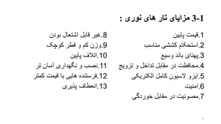 1-3‫نوری‬ ‫های‬ ‫تار‬ ‫مزایای‬:
8.‫بودن‬ ‫اشتعال‬ ‫قابل‬ ‫غیر‬
9.‫کوچو‬ ‫قطر‬ ‫و‬ ‫کم‬ ‫وزن‬
10.‫پایین‬ ‫اتالف‬
11.‫تر‬ ‫آسان‬ ‫نگهداری‬ ‫و‬ ‫نصب‬
12.‫کمتر‬ ‫قیمت‬ ‫با‬ ‫هایی‬ ‫فرستنده‬
13.‫پذیری‬ ‫انعطاف‬
1.‫پایین‬ ‫قیمت‬
2.‫استحکام‬‫کششی‬‫مناسب‬
3.‫پهنای‬‫باند‬‫وسیع‬
4.‫محافظت‬‫و‬ ‫تداخل‬ ‫مقابل‬ ‫در‬‫ت‬‫ز‬‫ویج‬
5.‫ایزو‬‫کامل‬ ‫السیون‬‫الکتریکی‬
6.‫ا‬‫منیت‬
7.‫مصونیت‬‫خوردگ‬ ‫مقابل‬ ‫در‬‫ی‬
11
 
