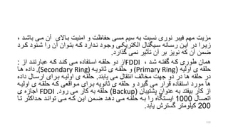 ‫مزیت‬‫مری‬ ‫آن‬ ‫براالی‬ ‫امنیت‬ ‫و‬ ‫حفاظت‬ ‫مسی‬ ‫سیم‬ ‫به‬ ‫نسبت‬ ‫نوری‬ ‫فیبر‬ ‫مهم‬، ‫باشرد‬
‫رنود‬‫ر‬‫ش‬ ‫را‬ ‫آن‬ ‫روان‬‫ر‬‫بت‬ ‫ره‬‫ر‬‫ک‬ ‫ردارد‬‫ر‬‫ن‬ ‫رود‬‫ر‬‫وج‬ ‫ری‬‫ر‬‫الکتریک‬ ‫ریگنال‬‫ر‬‫س‬ ‫رانه‬‫ر‬‫رس‬ ‫رن‬‫ر‬‫ای‬ ‫در‬ ‫ررا‬‫ر‬‫زی‬‫ررد‬‫ر‬‫ک‬
‫گذارد‬ ‫نمی‬ ‫تأتیر‬ ‫آن‬ ‫بر‬ ‫نویز‬ ‫که‬ ‫آن‬ ‫ضمن‬.
‫شرد‬ ‫گفتره‬ ‫کره‬ ‫طوری‬ ‫همان‬،FDDI‫از‬ ‫عبارتنرد‬ ‫کره‬ ‫کنرد‬ ‫مری‬ ‫اسرتفاده‬ ‫حلقره‬ ‫دو‬ ‫از‬:
‫ی‬ ‫حلقه‬‫اولیه‬((Primary Ring‫و‬‫ی‬ ‫حلقره‬‫تانویره‬.(Secondary Ring)‫هرا‬ ‫داده‬
‫یابند‬ ‫می‬ ‫انتقال‬ ‫مخالف‬ ‫جهت‬ ‫دو‬ ‫در‬ ‫ها‬ ‫حلقه‬ ‫در‬.‫د‬ ‫ارسرال‬ ‫بررای‬ ‫اولیره‬ ‫ی‬ ‫حلقره‬‫اده‬
‫ا‬ ‫ی‬ ‫حلقره‬ ‫کره‬ ‫مرواقعی‬ ‫بررای‬ ‫تانویه‬ ‫ی‬ ‫حلقه‬ ‫و‬ ‫گیرد‬ ‫می‬ ‫قرار‬ ‫استفاده‬ ‫مورد‬ ‫ها‬‫ولیره‬
‫پشتیبان‬ ‫عنوان‬ ‫به‬ ‫بیفتد‬ ‫کار‬ ‫از‬(Backup)‫رود‬ ‫می‬ ‫کار‬ ‫به‬ ‫حلقه‬.FDDI‫ی‬ ‫اجازه‬
‫اتصرال‬1000‫تر‬ ‫حرداکتر‬ ‫توانرد‬ ‫مری‬ ‫کره‬ ‫ایرن‬ ‫ضرمن‬ ‫دهرد‬ ‫مری‬ ‫حلقره‬ ‫بره‬ ‫را‬ ‫ایسرتگاه‬‫ا‬
200‫یابد‬ ‫گسترش‬ ‫کیلومتر‬.
115
 