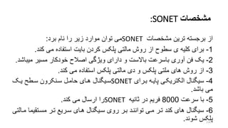 ‫مشخصات‬:SONET
‫از‬‫مشخصات‬ ‫ترین‬ ‫برجسته‬SONET‫برد‬ ‫نام‬ ‫را‬ ‫زیر‬ ‫موارد‬ ‫توان‬ ‫می‬:
1-‫کند‬ ‫می‬ ‫استفاده‬ ‫بایت‬ ‫کردن‬ ‫پلکس‬ ‫مالتی‬ ‫روش‬ ‫از‬ ‫سطوح‬ ‫ی‬ ‫کلیه‬ ‫برای‬.
2-‫آوری‬ ‫فن‬ ‫یو‬‫باسرعت‬‫مسیر‬ ‫خودکار‬ ‫اصالح‬ ‫ویژگی‬ ‫دارای‬ ‫و‬ ‫باالست‬‫میب‬‫اشد‬.
3-‫کند‬ ‫می‬ ‫استفاده‬ ‫پلکس‬ ‫مالتی‬ ‫دی‬ ‫و‬ ‫پلکس‬ ‫ملتی‬ ‫های‬ ‫روش‬ ‫از‬.
4-‫بررای‬ ‫پایره‬ ‫الکتریکری‬ ‫سیگنال‬SONET‫سریگنال‬‫یرو‬ ‫سرطت‬ ‫سرنکرون‬ ‫حامرل‬ ‫هرای‬
‫باشد‬ ‫می‬.
5-‫سرعت‬ ‫با‬8000‫تانیه‬ ‫در‬ ‫فریم‬SONET‫کند‬ ‫می‬ ‫ارسال‬ ‫را‬.
6-‫مسرتقی‬ ‫ترر‬ ‫سرریع‬ ‫هرای‬ ‫سریگنال‬ ‫روی‬ ‫برر‬ ‫تواننرد‬ ‫مری‬ ‫ترر‬ ‫کند‬ ‫های‬ ‫سیگنال‬‫مرالتی‬ ‫ما‬
‫شوند‬ ‫پلکس‬. 118
 