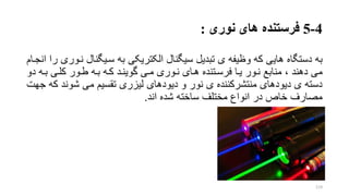 4-5‫فرستنده‬‫نوری‬ ‫های‬:
‫به‬‫سریگنال‬ ‫به‬ ‫الکتریکی‬ ‫سیگنال‬ ‫تبدیل‬ ‫ی‬ ‫وظیفه‬ ‫که‬ ‫هایی‬ ‫دستگاه‬‫انجرام‬ ‫را‬ ‫نروری‬
‫بر‬ ‫کلری‬ ‫طرور‬ ‫بره‬ ‫کره‬ ‫گوینرد‬ ‫مری‬ ‫نروری‬ ‫هرای‬ ‫فرسرتنده‬ ‫یرا‬ ‫نرور‬ ‫منابع‬ ، ‫دهند‬ ‫می‬‫دو‬ ‫ه‬
‫ک‬ ‫شوند‬ ‫می‬ ‫تقسیم‬ ‫لیزری‬ ‫دیودهای‬ ‫و‬ ‫نور‬ ‫ی‬ ‫منتشرکننده‬ ‫دیودهای‬ ‫ی‬ ‫دسته‬‫جهت‬ ‫ه‬
‫اند‬ ‫شده‬ ‫ساخته‬ ‫مختلف‬ ‫انواع‬ ‫در‬ ‫خار‬ ‫مصارف‬.
119
 
