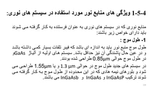 4-5-1‫ویژگی‬‫های‬ ‫سیستم‬ ‫در‬ ‫استفاده‬ ‫مورد‬ ‫نور‬ ‫منابع‬ ‫های‬‫نور‬‫ی‬:
‫منابع‬‫گرفتر‬ ‫کرار‬ ‫به‬ ‫فرستنده‬ ‫عنوان‬ ‫به‬ ‫نوری‬ ‫های‬ ‫سیستم‬ ‫در‬ ‫که‬ ‫نوری‬‫شروند‬ ‫مری‬ ‫ه‬
‫باشند‬ ‫زیر‬ ‫خوار‬ ‫دارای‬ ‫باید‬:
1-‫موج‬ ‫طول‬:
‫کمری‬ ‫بسیار‬ ‫تلفات‬ ‫فیبر‬ ‫که‬ ‫باشد‬ ‫ای‬ ‫اندازه‬ ‫به‬ ‫باید‬ ‫نور‬ ‫منبع‬ ‫موج‬ ‫طول‬‫باشرد‬ ‫داشرته‬
‫باشد‬ ‫حداقل‬ ‫نیز‬ ‫آن‬ ‫پاشندگی‬ ‫حال‬ ‫عین‬ ‫در‬ ‫و‬.‫آلیراژ‬ ‫از‬ ‫اولیره‬ ‫هرای‬ ‫سیسرتم‬GaAs‫و‬
‫حوالی‬ ‫موج‬ ‫طول‬ ‫در‬mµ0.85‫طراحی‬‫بودند‬ ‫شده‬.
‫حوالی‬ ‫در‬ ‫موج‬ ‫طول‬ ‫جدید‬ ‫های‬ ‫سیستم‬ ‫در‬mµ1.3‫یا‬ ‫و‬mµ1.55‫مری‬ ‫طراحری‬
‫مری‬ ‫گرفتره‬ ‫کرار‬ ‫بره‬ ‫مروج‬ ‫طرول‬ ‫از‬ ‫محردوده‬ ‫این‬ ‫در‬ ‫که‬ ‫هادی‬ ‫نیمه‬ ‫بلورهای‬ ‫و‬ ‫شود‬
‫شوند‬‫ترکیب‬InGaAsP‫و‬InGaAs‫و‬InGaAsb‫می‬‫باشند‬.
120
 