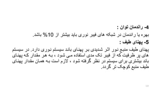 4-‫توان‬ ‫راندمان‬:
‫از‬ ‫بیشتر‬ ‫باید‬ ‫نوری‬ ‫فیبر‬ ‫های‬ ‫شبکه‬ ‫در‬ ‫راندمان‬ ‫یا‬ ‫بهره‬10%‫باشد‬.
5-‫طی‬ ‫پهنای‬:
‫دارد‬ ‫نروری‬ ‫سیسرتم‬ ‫بانرد‬ ‫پهنرای‬ ‫برر‬ ‫شردیدی‬ ‫اترر‬ ‫نرور‬ ‫منبرع‬ ‫طیف‬ ‫پهنای‬.‫در‬‫سیسرتم‬
‫پ‬ ‫کره‬ ‫مقردار‬ ‫هرر‬ ‫بره‬ ، ‫شرود‬ ‫مری‬ ‫استفاده‬ ‫مدی‬ ‫تو‬ ‫فیبر‬ ‫از‬ ‫که‬ ‫ظرفیت‬ ‫پر‬ ‫های‬‫هنرای‬
‫مقر‬ ‫همران‬ ‫بره‬ ‫است‬ ‫الزم‬ ، ‫شود‬ ‫گرفته‬ ‫نظر‬ ‫در‬ ‫سیستم‬ ‫برای‬ ‫بیشتری‬ ‫باند‬‫پهنرای‬ ‫دار‬
‫گردد‬ ‫تر‬ ‫کوچو‬ ‫منبع‬ ‫طیف‬.
122
 