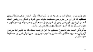 ‫یکی‬ ، ‫است‬ ‫پذیر‬ ‫امکان‬ ‫روش‬ ‫دو‬ ‫به‬ ‫نوری‬ ‫مخابرات‬ ‫در‬ ‫مدوالسیون‬‫مدوالسای‬‫ون‬
‫مستقیم‬‫اسر‬ ‫روشری‬ ‫دیگرری‬ ‫و‬ ‫شرود‬ ‫مری‬ ‫مدولره‬ ‫مسرتقیما‬ ‫خروجری‬ ‫نور‬ ‫آن‬ ‫در‬ ‫که‬‫ت‬
، ‫ردوالتور‬‫ر‬‫م‬ ‫ی‬ ‫ریله‬‫ر‬‫وس‬ ‫ره‬‫ر‬‫ب‬ ‫رور‬‫ر‬‫ن‬ ‫رع‬‫ر‬‫منب‬ ‫از‬ ‫رروج‬‫ر‬‫خ‬ ‫از‬ ‫رس‬‫ر‬‫پ‬ ‫ری‬‫ر‬‫خروج‬ ‫رور‬‫ر‬‫ن‬ ‫آن‬ ‫در‬ ‫ره‬‫ر‬‫ک‬
‫را‬ ‫آن‬ ‫که‬ ‫گردد‬ ‫می‬ ‫مدوله‬‫خارجی‬ ‫مدوالسیون‬‫نامند‬ ‫می‬.
‫ررا‬‫ر‬‫تنیی‬ ‫را‬‫ر‬‫ب‬ ‫ره‬‫ر‬‫ک‬ ‫رت‬‫ر‬‫اس‬ ‫رب‬‫ر‬‫ترتی‬ ‫رن‬‫ر‬‫ای‬ ‫ره‬‫ر‬‫ب‬ ‫رتقیم‬‫ر‬‫مس‬ ‫ریون‬‫ر‬‫مدوالس‬ ‫رام‬‫ر‬‫انج‬ ‫رونگی‬‫ر‬‫چگ‬‫ران‬‫ر‬‫جری‬ ‫ت‬
‫ر‬‫ر‬‫مس‬ ‫را‬ ‫رور‬‫ر‬‫ن‬ ‫روان‬‫ر‬‫ت‬ ‫ری‬‫ر‬‫م‬ ، ‫رزری‬‫ر‬‫لی‬ ‫رود‬‫ر‬‫دی‬ ‫را‬‫ر‬‫ی‬ ‫رور‬‫ر‬‫ن‬ ‫رده‬‫ر‬‫کنن‬ ‫رر‬‫ر‬‫منتش‬ ‫رود‬‫ر‬‫دی‬ ‫ره‬‫ر‬‫ب‬ ‫ری‬‫ر‬‫تزریق‬‫تقیما‬
‫کرد‬ ‫مدوله‬.
124
 