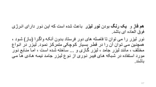 ‫فاز‬ ‫هم‬‫و‬‫رنگ‬ ‫یک‬‫بودن‬‫لیزر‬ ‫نور‬‫انررژ‬ ‫دارای‬ ‫نرور‬ ‫ایرن‬ ‫که‬ ‫است‬ ‫شده‬ ‫باع‬‫ی‬
‫باشد‬ ‫ای‬ ‫العاده‬ ‫فوق‬.
‫واگررا‬ ‫آنکره‬ ‫بردون‬ ‫فرستاد‬ ‫دور‬ ‫های‬ ‫فاصله‬ ‫تا‬ ‫توان‬ ‫می‬ ‫را‬ ‫لیزر‬ ‫نور‬(‫براز‬)‫شر‬، ‫ود‬
‫رود‬‫ر‬‫نم‬ ‫متمرکرز‬ ‫روچکی‬‫ر‬‫ک‬ ‫ریار‬‫ر‬‫بس‬ ‫قطرر‬ ‫در‬ ‫را‬ ‫آن‬ ‫روان‬‫ر‬‫ت‬ ‫ری‬‫ر‬‫م‬ ‫همچنرین‬.‫روا‬‫ر‬‫ان‬ ‫در‬ ‫رزر‬‫ر‬‫لی‬‫ع‬
‫و‬ ‫گرازی‬ ‫لیزر‬ ، ‫جامد‬ ‫لیزر‬ ‫مانند‬ ، ‫مختلف‬...‫نر‬ ‫منرابع‬ ‫امرا‬ ، ‫اسرت‬ ‫شرده‬ ‫سراخته‬‫ور‬
‫مری‬ ‫هرا‬ ‫هرادی‬ ‫نیمره‬ ‫جامرد‬ ‫لیرزر‬ ‫نروع‬ ‫از‬ ‫نروری‬ ‫فیبرر‬ ‫هرای‬ ‫شربکه‬ ‫در‬ ‫اسرتفاده‬ ‫مورد‬
‫باشند‬.
127
 