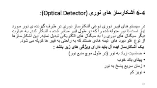 4-6‫آشکارساز‬‫های‬‫نوری‬:(Optical Detector)
‫در‬‫رو‬‫ر‬‫م‬ ‫رور‬‫ر‬‫ن‬ ‫ی‬ ‫رده‬‫ر‬‫گیرن‬ ‫ررف‬‫ر‬‫ط‬ ‫در‬ ‫روری‬‫ر‬‫ن‬ ‫راز‬‫ر‬‫آشکارس‬ ‫روعی‬‫ر‬‫ن‬ ‫روری‬‫ر‬‫ن‬ ‫رر‬‫ر‬‫فیب‬ ‫رای‬‫ر‬‫ه‬ ‫رتم‬‫ر‬‫سیس‬‫رد‬
‫در‬ ‫که‬ ‫را‬ ‫شده‬ ‫مدوله‬ ‫نور‬ ‫تا‬ ‫است‬ ‫نیاز‬‫طول‬‫کنرد‬ ‫آشرکار‬ ، ‫شرده‬ ‫منتشر‬ ‫فیبر‬.‫بره‬‫عبرارت‬
‫نمایرد‬ ‫تبردیل‬ ‫الکتریکری‬ ‫های‬ ‫سیگنال‬ ‫به‬ ‫را‬ ‫نوری‬ ‫های‬ ‫سیگنال‬ ‫دیگر‬.‫آش‬ ‫ایرن‬‫کارسرازها‬
‫ش‬ ‫می‬ ‫کوپله‬ ‫ها‬ ‫فیبر‬ ‫به‬ ‫راحتی‬ ‫به‬ ‫که‬ ‫هستند‬ ‫هادی‬ ‫نیمه‬ ‫های‬ ‫دیود‬ ‫فتو‬ ‫نوع‬ ‫از‬‫ود‬.
‫باشد‬ ‫زیر‬ ‫های‬ ‫ویژگی‬ ‫دارای‬ ‫باید‬ ‫آل‬ ‫ایده‬ ‫آشکارساز‬ ‫یک‬:
•‫نور‬ ‫به‬ ‫زیاد‬ ‫حساسیت‬(‫نور‬ ‫منبع‬ ‫موج‬ ‫طول‬ ‫در‬)
•‫خوب‬ ‫باند‬ ‫پهنای‬
•‫نور‬ ‫به‬ ‫پاسخ‬ ‫سریع‬ ‫زمان‬
•‫کم‬ ‫نویز‬
129
 