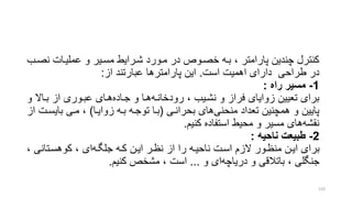 ‫عملیرات‬ ‫و‬ ‫مسریر‬ ‫شررایط‬ ‫مرورد‬ ‫در‬ ‫خصرور‬ ‫بره‬ ، ‫پارامتر‬ ‫چندین‬ ‫کنترل‬‫نصر‬‫ب‬
‫طراحی‬ ‫در‬‫است‬ ‫اهمیت‬ ‫دارای‬.‫از‬ ‫عبارتند‬ ‫پارامترها‬ ‫این‬:
1-‫راه‬ ‫مسیر‬:
‫رودخانره‬ ، ‫نشریب‬ ‫و‬ ‫فراز‬ ‫زوایای‬ ‫تعیین‬ ‫برای‬‫جراده‬ ‫و‬ ‫هرا‬‫و‬ ‫براال‬ ‫از‬ ‫عبروری‬ ‫هرای‬
‫منحنی‬ ‫تعداد‬ ‫همچنین‬ ‫و‬ ‫پایین‬‫بحرانری‬ ‫های‬(‫زوایرا‬ ‫بره‬ ‫توجره‬ ‫برا‬)‫بایسر‬ ‫مری‬ ،‫از‬ ‫ت‬
‫نقشه‬‫کنیم‬ ‫استفاده‬ ‫محیط‬ ‫و‬ ‫مسیر‬ ‫های‬.
2-‫ناحیه‬ ‫طبی‬:
‫جلگره‬ ‫کره‬ ‫ایرن‬ ‫نظرر‬ ‫از‬ ‫را‬ ‫ناحیره‬ ‫اسرت‬ ‫الزم‬ ‫منظرور‬ ‫ایرن‬ ‫برای‬‫کوهسرتانی‬ ، ‫ای‬،
‫دریاچه‬ ‫و‬ ‫باتالقی‬ ، ‫جنگلی‬‫و‬ ‫ای‬...‫کنیم‬ ‫مشخر‬ ، ‫است‬.
133
 