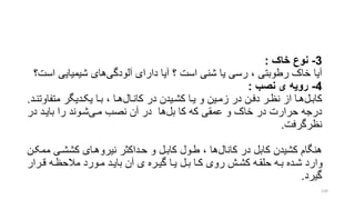 3-‫خاک‬ ‫نوع‬:
‫آلودگی‬ ‫دارای‬ ‫آیا‬ ‫؟‬ ‫است‬ ‫شنی‬ ‫یا‬ ‫رسی‬ ، ‫رطوبتی‬ ‫خاک‬ ‫آیا‬‫ا‬ ‫شیمیایی‬ ‫های‬‫ست؟‬
4-‫نصب‬ ‫ی‬ ‫رویه‬:
‫کابرل‬‫کانرال‬ ‫در‬ ‫ریدن‬‫ر‬‫کش‬ ‫را‬‫ر‬‫ی‬ ‫و‬ ‫زمرین‬ ‫در‬ ‫رن‬‫ر‬‫دف‬ ‫نظرر‬ ‫از‬ ‫را‬‫ر‬‫ه‬‫متف‬ ‫ردیگر‬‫ر‬‫یک‬ ‫برا‬ ، ‫را‬‫ر‬‫ه‬‫رد‬‫ر‬‫اوتن‬.
‫بل‬ ‫کا‬ ‫که‬ ‫عمقی‬ ‫و‬ ‫خاک‬ ‫در‬ ‫حرارت‬ ‫درجه‬‫مری‬ ‫نصب‬ ‫آن‬ ‫در‬ ‫ها‬‫در‬ ‫بایرد‬ ‫را‬ ‫شروند‬
‫نظرگرفت‬.
‫کانال‬ ‫در‬ ‫کابل‬ ‫کشیدن‬ ‫هنگام‬‫کششری‬ ‫نیروهرای‬ ‫حرداکتر‬ ‫و‬ ‫کابرل‬ ‫طرول‬ ، ‫ها‬‫ممکرن‬
‫ررار‬‫ر‬‫ق‬ ‫ره‬‫ر‬‫مالحظ‬ ‫رورد‬‫ر‬‫م‬ ‫رد‬‫ر‬‫بای‬ ‫آن‬ ‫ی‬ ‫رره‬‫ر‬‫گی‬ ‫را‬‫ر‬‫ی‬ ‫رل‬‫ر‬‫ب‬ ‫را‬‫ر‬‫ک‬ ‫روی‬ ‫رش‬‫ر‬‫کش‬ ‫ره‬‫ر‬‫حلق‬ ‫ره‬‫ر‬‫ب‬ ‫رده‬‫ر‬‫ش‬ ‫وارد‬
‫گیرد‬.
134
 