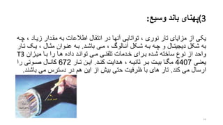 (3‫وسیع‬ ‫باند‬ ‫پهنای‬:
‫یکی‬، ‫زیراد‬ ‫مقردار‬ ‫به‬ ‫اطالعات‬ ‫انتقال‬ ‫در‬ ‫آنها‬ ‫توانایی‬ ، ‫نوری‬ ‫تار‬ ‫مزایای‬ ‫از‬‫چره‬
‫باشرد‬ ‫مری‬ ، ‫آنرالو‬ ‫شرکل‬ ‫بره‬ ‫چره‬ ‫و‬ ‫دیجیترال‬ ‫شکل‬ ‫به‬.‫تر‬ ‫یرو‬ ، ‫مترال‬ ‫عنروان‬ ‫بره‬‫ار‬
‫میرزان‬ ‫برا‬ ‫را‬ ‫هرا‬ ‫داده‬ ‫توانرد‬ ‫مری‬ ‫تلفنری‬ ‫خردمات‬ ‫بررای‬ ‫شرده‬ ‫ساخته‬ ‫نوع‬ ‫از‬ ‫واحد‬T3
‫ری‬‫ر‬‫یعن‬4407‫رد‬‫ر‬‫کن‬ ‫ردایت‬‫ر‬‫ه‬ ، ‫ره‬‫ر‬‫تانی‬ ‫رر‬‫ر‬‫ب‬ ‫رت‬‫ر‬‫بی‬ ‫را‬‫ر‬‫مگ‬.‫رار‬‫ر‬‫ت‬ ‫رن‬‫ر‬‫ای‬672‫را‬ ‫روتی‬‫ر‬‫ص‬ ‫رال‬‫ر‬‫کان‬
‫کند‬ ‫می‬ ‫ارسال‬.‫با‬ ‫می‬ ‫دسترس‬ ‫در‬ ‫هم‬ ‫این‬ ‫از‬ ‫بیش‬ ‫حتی‬ ‫ظرفیت‬ ‫با‬ ‫های‬ ‫تار‬‫شند‬.
14
 