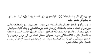 ‫ارتباط‬ ‫یو‬ ‫اگر‬ ‫متال‬ ‫برای‬100‫کابل‬ ‫باید‬ ، ‫بلشد‬ ‫نیاز‬ ‫کیلومتری‬‫کوچرو‬ ‫هرای‬‫را‬
‫کنیم‬ ‫متصل‬ ‫یکدیگر‬ ‫به‬.
‫مری‬ ‫اسرتفاده‬ ‫دائرم‬ ‫اتصال‬ ‫از‬ ‫که‬ ‫دیگری‬ ‫مورد‬‫ک‬ ‫مختلرف‬ ‫نروع‬ ‫دو‬ ‫اتصرال‬ ، ‫شرود‬‫ابرل‬
‫زره‬ ‫کابل‬ ‫یو‬ ‫مانند‬ ، ‫است‬ ‫فیبرنوری‬‫بین‬ ‫شده‬ ‫دار‬‫کابر‬ ‫یو‬ ‫و‬ ‫ساختمانی‬‫سربو‬ ‫ل‬‫ترر‬
‫داخل‬‫ساختمانی‬.‫و‬ ‫اسرت‬ ‫موقرت‬ ‫اتصرال‬ ‫یو‬ ، ‫کانکتور‬ ‫که‬ ‫داشت‬ ‫توجه‬ ‫باید‬‫نسربت‬
‫دارد‬ ‫باالیی‬ ‫اتالف‬ ، ‫دائم‬ ‫اتصال‬ ‫به‬.‫و‬ ‫زمان‬ ‫مرور‬ ‫اتر‬ ‫در‬ ‫است‬ ‫ممکن‬ ‫همچنین‬‫یا‬
‫نمری‬ ‫دلیرل‬ ‫همین‬ ‫به‬ ، ‫شود‬ ‫ایجاد‬ ‫مشکل‬ ‫آن‬ ‫برای‬ ‫محیطی‬ ‫عوامل‬‫بررا‬ ‫آن‬ ‫از‬ ‫تروان‬‫ی‬
‫نمود‬ ‫استفاده‬ ‫دائم‬ ‫اتصال‬.
143
 