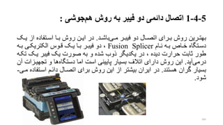 5-4-1‫اتصال‬‫هم‬ ‫روش‬ ‫به‬ ‫فیبر‬ ‫دو‬ ‫دائمی‬‫جوشی‬:
‫ررین‬‫ر‬‫بهت‬‫ری‬‫ر‬‫م‬ ‫رر‬‫ر‬‫فیب‬ ‫دو‬ ‫رال‬‫ر‬‫اتص‬ ‫ررای‬‫ر‬‫ب‬ ‫روش‬‫رد‬‫ر‬‫باش‬.‫از‬ ‫رتفاده‬‫ر‬‫اس‬ ‫را‬‫ر‬‫ب‬ ‫روش‬ ‫رن‬‫ر‬‫ای‬ ‫در‬‫رو‬‫ر‬‫ی‬
‫رام‬‫ر‬‫ن‬ ‫ره‬‫ر‬‫ب‬ ‫رار‬‫ر‬‫خ‬ ‫رتگاه‬‫ر‬‫دس‬Fusion Splicer‫ره‬‫ر‬‫ب‬ ‫ری‬‫ر‬‫الکتریک‬ ‫روس‬‫ر‬‫ق‬ ‫رو‬‫ر‬‫ی‬ ‫را‬‫ر‬‫ب‬ ‫رر‬‫ر‬‫فیب‬ ‫دو‬ ،
‫یرو‬ ‫فیبر‬ ‫یو‬ ‫صورت‬ ‫به‬ ‫و‬ ‫شده‬ ‫ذوب‬ ‫یکدیگر‬ ‫در‬ ، ‫دیده‬ ‫حرارت‬ ‫تابت‬ ‫طور‬‫تکره‬
‫درمی‬‫آید‬.‫دستگاه‬ ‫اما‬ ‫است‬ ‫پایینی‬ ‫بسیار‬ ‫اتالف‬ ‫دارای‬ ‫روش‬ ‫این‬‫تجهیر‬ ‫و‬ ‫ها‬‫آن‬ ‫زات‬
‫هستند‬ ‫گران‬ ‫بسیار‬.‫اسرت‬ ‫دائرم‬ ‫اتصرال‬ ‫برای‬ ‫روش‬ ‫این‬ ‫از‬ ‫بیشتر‬ ‫ایران‬ ‫در‬‫مری‬ ‫فاده‬-
‫شود‬.
145
 