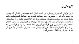 ‫نتیجه‬‫گیری‬:
‫اولین‬‫کر‬ ‫انتقرالل‬ ‫هاي‬‫محیط‬ ‫تمام‬ ‫از‬ ‫که‬ ‫است‬ ‫این‬ ‫دارد‬ ‫فیبرنوري‬ ‫که‬ ‫مزیتل‬‫وجرود‬ ‫ه‬
‫ررد‬‫ر‬‫بان‬ ‫رراي‬‫ر‬‫پهن‬ ‫ررده‬‫ر‬‫ش‬ ‫رردایت‬‫ر‬‫غیره‬ ‫و‬ ‫ررده‬‫ر‬‫ش‬ ‫رردایت‬‫ر‬‫ه‬ ‫رره‬‫ر‬‫چ‬ ‫و‬ ،‫رریمل‬‫ر‬‫س‬ ‫و‬ ‫رررلس‬‫ر‬‫وای‬ ‫رره‬‫ر‬‫چ‬ ‫دارد‬
‫رال‬‫ر‬‫ارس‬ ‫رتري‬‫ر‬‫بیش‬ ‫رات‬‫ر‬‫اطالع‬ ‫رد‬‫ر‬‫توان‬‫مل‬ ‫رت‬‫ر‬‫حقیق‬ ‫در‬ ‫رل‬‫ر‬‫یعن‬ ‫رد‬‫ر‬‫ده‬‫مل‬ ‫را‬‫ر‬‫م‬ ‫ره‬‫ر‬‫ب‬ ‫رتري‬‫ر‬‫بیش‬‫رد‬‫ر‬‫کن‬.
‫زمین‬ ‫در‬ ‫فیبرنوري‬ ‫با‬ ‫تواند‬‫مل‬ ‫که‬ ‫است‬ ‫فناوري‬ ‫تنها‬ ‫اي‬‫ماهواره‬ ‫ارتباطات‬‫انتقرال‬ ‫ه‬
‫کند‬ ‫رقابت‬ ‫ها‬‫داده‬.‫فرک‬ ‫از‬ ‫شرود‬‫مل‬ ‫استفاده‬ ‫که‬ ‫لیزري‬ ‫فرکانس‬ ‫چون‬ ‫ولل‬‫کره‬ ‫انسرل‬
‫بیشرتر‬ ‫هراي‬‫داده‬ ‫بنرابراین‬ ‫اسرت‬ ‫بیشرتر‬ ‫شرود‬‫مل‬ ‫اسرتفاده‬ ‫اي‬‫مراهواره‬ ‫امرواج‬ ‫در‬‫از‬ ‫ي‬
‫شود‬‫مل‬ ‫داده‬ ‫انتقال‬ ‫فیبرنوري‬ ‫طریق‬.
148
 