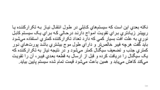‫تک‬ ‫بره‬ ‫نیراز‬ ‫انتقرال‬ ‫طرول‬ ‫در‬ ‫کرابلل‬ ‫هاي‬‫سیستم‬ ‫که‬ ‫است‬ ‫این‬ ‫بعدي‬ ‫نکته‬‫یرا‬ ‫رارکننرده‬
‫رت‬‫ر‬‫سیس‬ ‫رو‬‫ر‬‫ی‬ ‫رراي‬‫ر‬‫ب‬ ‫ره‬‫ر‬‫ک‬ ‫رالل‬‫ر‬‫درح‬ ‫رد‬‫ر‬‫دارن‬ ‫رواج‬‫ر‬‫ام‬ ‫رت‬‫ر‬‫تقوی‬ ‫رراي‬‫ر‬‫ب‬ ‫رادتري‬‫ر‬‫زی‬ ‫رر‬‫ر‬‫ریپیت‬‫رل‬‫ر‬‫کاب‬ ‫م‬
‫اسرت‬ ‫کمتري‬ ‫تکرارکننده‬ ‫تعداد‬ ‫دارد‬ ‫که‬ ‫کمل‬ ‫بسیار‬ ‫افت‬ ‫علت‬ ‫به‬ ‫نوري‬‫شرود‬‫مل‬ ‫فاده‬
‫پورت‬ ‫باشرد‬ ‫بیشتري‬ ‫موج‬ ‫طول‬ ‫داراي‬ ‫و‬ ‫تر‬‫خالر‬ ‫فیبر‬ ‫هرچه‬ ‫گفت‬ ‫باید‬‫نرور‬ ‫هراي‬
‫تک‬ ‫به‬ ‫نیاز‬ ‫نتیجه‬ ‫در‬ ‫و‬ ‫شود‬‫مل‬ ‫کمتر‬ ‫سیگنال‬ ‫تضعیف‬ ‫و‬ ‫جذب‬ ‫کمتري‬‫که‬ ‫رارکننده‬
‫ر‬ ‫آن‬ ،‫فیبرر‬ ‫بعردي‬ ‫قطعه‬ ‫به‬ ‫ارسال‬ ‫از‬ ‫قبل‬ ‫و‬ ‫کرده‬ ‫دریافت‬ ‫را‬ ‫سیگنال‬ ‫یو‬‫تقویرت‬ ‫ا‬
‫پایین‬ ‫سیستم‬ ‫شده‬ ‫تمام‬ ‫قیمت‬ ‫شود‬‫مل‬ ‫باع‬ ‫همین‬ ‫و‬ ‫یابد‬‫مل‬ ‫کاهش‬ ‫کند‬‫مل‬‫بیاید‬.
150
 