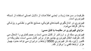 ‫شرربک‬ ‫از‬ ‫اسررتفاده‬ ‫اصررلل‬ ‫دالیررل‬ ‫از‬ ‫اطالعررات‬ ‫ایمنررل‬ ‫و‬ ‫زیرراد‬ ‫سرررعت‬ ‫و‬ ‫ظرفیررت‬‫ه‬
‫فیبرنوري‬‫است‬.
‫و‬ ‫نظرامل‬ ‫و‬ ‫دفاعل‬ ‫صنایع‬ ،‫فیزیکل‬ ‫هاي‬‫کمیت‬ ‫گیري‬‫اندازه‬ ‫در‬ ‫فیبرنوري‬‫پزشرکل‬
‫گرفته‬ ‫کار‬ ‫به‬‫شود‬‫مل‬.
‫مسي‬ ‫كابل‬ ‫با‬ ‫مقایسه‬ ‫در‬ ‫فیبرنوري‬ ‫مزایاي‬:
‫اشرنا‬ ‫را‬ ‫كمترري‬ ‫حجرم‬ ‫و‬ ‫اسرت‬ ‫مسرل‬ ‫كابرل‬ ‫از‬ ‫ارزانترر‬ ‫و‬ ‫تر‬ ‫سبك‬ ‫فیبرنوري‬‫مرل‬ ‫ل‬
‫كند‬.‫بط‬ ،‫اسرت‬ ‫مسرل‬ ‫كابرل‬ ‫برابرر‬ ‫هزار‬ ‫چندین‬ ‫فیبرنوري‬ ‫انتقال‬ ‫ظرفیت‬‫در‬ ‫وریكره‬
‫فیبرنوري‬ ‫تار‬ ‫یك‬ ،‫ژاپن‬ ‫كشور‬9500‫ارتباط‬‫چهرار‬ ‫حردود‬ ‫توانرد‬ ‫مرل‬ ‫درایرران‬ ‫و‬
‫كند‬ ‫برقرار‬ ‫را‬ ‫تلفنل‬ ‫ارتباط‬ ‫هزار‬.
154
 