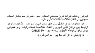 ،‫اسررت‬ ‫بیشررتر‬ ‫هررم‬ ‫عمرررش‬ ‫طررول‬ ‫و‬ ‫اسررت‬ ‫محیطررل‬ ‫نررویز‬ ‫اترررات‬ ‫فاقررد‬ ‫فیبرنرروري‬
‫دارد‬ ‫كمتري‬ ‫تلفات‬ ‫اطالعات‬ ‫انتقال‬ ‫در‬ ‫همچنین‬.
-‫مخابرا‬ ‫در‬:‫براال‬ ‫ظرفیرت‬ ‫و‬ ‫سررعت‬ ‫برا‬ ‫مخرابراتل‬ ‫هراي‬ ‫پیرام‬ ‫انتقرال‬ ‫براي‬‫در‬
‫ر‬‫ر‬‫همچن‬ ‫و‬ ‫اي‬ ‫ره‬‫ر‬‫رایان‬ ‫ربكه‬‫ر‬‫ش‬ ‫رات‬‫ر‬‫اطالع‬ ‫رال‬‫ر‬‫انتق‬ ‫و‬ ‫رهري‬‫ر‬‫ش‬ ‫رن‬‫ر‬‫تلف‬ ‫رز‬‫ر‬‫مراك‬ ‫رین‬‫ر‬‫ب‬ ‫راط‬‫ر‬‫ارتب‬‫ین‬
‫صورت‬ ‫به‬ ‫تلویزیونل‬ ‫ارتباط‬ ‫برقراي‬ ‫براي‬CABLE-TV
-‫پزشكي‬ ‫در‬:‫لیزري‬ ‫جراحل‬ ‫و‬ ‫اندوسكوپل‬ ‫براي‬
155
 