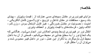 ‫خالصه‬:
‫مزایای‬‫سریم‬ ‫مقابرل‬ ‫در‬ ‫فیبرنروری‬‫از‬ ‫عبارتنرد‬ ‫مسری‬ ‫هرای‬:‫پرایین‬ ‫قیمرت‬‫ترر‬‫پهنرای‬ ،
‫الکت‬ ‫کامرل‬ ‫ایزوالسریون‬ ، ‫ترزویج‬ ‫و‬ ‫تداخل‬ ‫مقابل‬ ‫در‬ ‫محافظت‬ ، ‫وسیع‬ ‫باند‬، ‫ریکری‬
، ‫کررم‬ ‫وزن‬ ، ‫بررودن‬ ‫اشررتعال‬ ‫قابررل‬ ‫غیررر‬ ، ‫خرروردگی‬ ‫رل‬‫ر‬‫مقاب‬ ‫در‬ ‫مصررونیت‬ ، ‫رت‬‫ر‬‫امنی‬
‫فرستنده‬ ، ‫پایین‬ ‫اتالف‬‫پایین‬ ‫قیمت‬ ‫با‬ ‫های‬‫پذیری‬ ‫انعطاف‬ ‫و‬ ‫تر‬.
‫پدیده‬ ‫توسط‬ ‫فیبرنوری‬ ‫در‬ ‫نور‬ ‫انتقال‬‫مری‬ ‫انجرام‬ ‫نرور‬ ‫انعکراس‬ ‫ی‬‫شرود‬.‫هنگر‬‫کره‬ ‫امی‬
‫مری‬ ‫محریط‬ ‫دو‬ ‫جردایی‬ ‫سرطت‬ ‫بره‬ ‫را‬ ‫نور‬ ‫شعاع‬ ‫یو‬‫دا‬ ‫بره‬ ‫آن‬ ‫از‬ ‫قسرمتی‬ ، ‫تابرانیم‬‫خرل‬
‫بازمیگردد‬ ‫اول‬ ‫محیط‬.‫شرد‬ ‫محبروس‬ ‫فیبرر‬ ‫داخرل‬ ‫در‬ ‫نرور‬ ، ‫عمرل‬ ‫ایرن‬ ‫تکررار‬ ‫برا‬‫و‬ ‫ه‬
‫می‬‫کرد‬ ‫منتقل‬ ‫را‬ ‫آن‬ ‫توان‬.
157
 