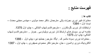 ‫منابع‬ ‫فهرست‬:
‫کتاب‬‫ها‬:
‫نوری‬ ‫فیبر‬ ‫مخابرات‬:‫پالی‬ ‫جوزف‬-‫مترجمان‬:‫دکتر‬‫مولوی‬ ‫محمد‬–‫محد‬ ‫مجتبی‬ ‫مهندس‬–
‫نوبت‬‫اول‬–1384
‫ارت‬‫ب‬‫اطات‬‫نوری‬ ‫تار‬:‫گردکارزر‬–‫مترجم‬;‫الملکی‬ ‫شهاب‬ ‫قاسم‬.–‫اول‬ ‫چا‬1375.
‫روری‬‫ر‬‫ن‬ ‫رار‬‫ر‬‫ت‬ ‫راط‬‫ر‬‫ارتب‬ ‫رای‬‫ر‬‫ه‬ ‫رتم‬‫ر‬‫سیس‬ ‫رر‬‫ر‬‫ب‬ ‫ای‬ ‫ره‬‫ر‬‫مقدم‬:‫رام‬‫ر‬‫ویلی‬‫ری‬‫ر‬‫ب‬.‫رونز‬‫ر‬‫ج‬..–‫ررجم‬‫ر‬‫مت‬;‫رهاب‬‫ر‬‫ش‬ ‫رم‬‫ر‬‫قاس‬
‫الملکی‬–‫اول‬ ‫چا‬1375.
.‫نوری‬ ‫مخابرات‬:‫سوئه‬‫ک‬ ‫ماتسو‬.‫ایگا‬-‫مترجم‬;‫جمشید‬‫نیر‬–‫اول‬ ‫چا‬-1366
‫نوری‬ ‫الکترونیو‬:‫واتسون‬–‫جان‬-‫مترجم‬;‫صیفوری‬ ‫محمودی‬ ‫دکتر‬.–، ‫اول‬ ‫چا‬1387
162
 