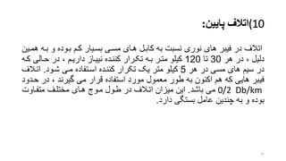 (10‫اتالف‬‫پایین‬:
‫بر‬ ‫و‬ ‫بروده‬ ‫کرم‬ ‫بسریار‬ ‫مسری‬ ‫هرای‬ ‫کابرل‬ ‫به‬ ‫نسبت‬ ‫نوری‬ ‫های‬ ‫فیبر‬ ‫در‬ ‫اتالف‬‫همرین‬ ‫ه‬
‫هر‬ ‫در‬ ، ‫دلیل‬30‫تا‬120‫حرالی‬ ‫در‬ ، ‫داریرم‬ ‫نییراز‬ ‫کننرده‬ ‫تکررار‬ ‫بره‬ ‫مترر‬ ‫کیلو‬‫کره‬
‫هر‬ ‫در‬ ‫مسی‬ ‫های‬ ‫سیم‬ ‫در‬5‫شرود‬ ‫مری‬ ‫اسرتفاده‬ ‫کننرده‬ ‫تکرار‬ ‫یو‬ ‫متر‬ ‫کیلو‬.‫اتر‬‫الف‬
‫در‬ ، ‫گیرند‬ ‫می‬ ‫قرار‬ ‫استفاده‬ ‫مورد‬ ‫معمول‬ ‫طور‬ ‫به‬ ‫اکنون‬ ‫هم‬ ‫که‬ ‫هایی‬ ‫فیبر‬‫حردود‬
0/2 Db/km‫باشد‬ ‫می‬.‫متفراوت‬ ‫مختلرف‬ ‫هرای‬ ‫مروج‬ ‫طرول‬ ‫در‬ ‫اترالف‬ ‫میزان‬ ‫این‬
‫دارد‬ ‫بستگی‬ ‫عامل‬ ‫چندین‬ ‫به‬ ‫و‬ ‫بوده‬.
21
 