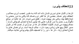 (13‫انعطاف‬‫پذیری‬:
‫و‬ ‫ررم‬‫ر‬‫محک‬ ‫آوری‬ ‫ررب‬‫ر‬‫تعج‬ ‫طررور‬ ‫رره‬‫ر‬‫ب‬ ‫رره‬‫ر‬‫ک‬ ‫انررد‬ ‫داده‬ ‫رران‬‫ر‬‫نش‬ ‫رروری‬‫ر‬‫ن‬ ‫هررای‬ ‫ررل‬‫ر‬‫کاب‬ ‫و‬ ‫تارهررا‬
‫هستند‬ ‫پذیر‬ ‫انعطاف‬.‫م‬ ‫دور‬ ‫بره‬ ‫وقتری‬ ‫کره‬ ‫هسرتند‬ ‫نررم‬ ‫آنقدر‬ ‫ها‬ ‫تار‬ ‫بعضی‬‫برا‬ ‫نحنری‬
‫شروند‬ ‫نمری‬ ‫قطع‬ ، ‫شوند‬ ‫پیچیده‬ ‫متر‬ ‫سانتی‬ ‫چند‬ ‫فقط‬ ‫شعاع‬.‫غالبر‬ ‫هرا‬ ‫ترار‬‫موقرع‬ ‫در‬ ‫أ‬
، ‫رد‬‫ر‬‫دارن‬ ‫روچکی‬‫ر‬‫ک‬ ‫رای‬‫ر‬‫انحن‬ ‫رعاع‬‫ر‬‫ش‬ ‫رین‬‫ر‬‫چن‬ ‫ره‬‫ر‬‫ک‬ ‫رایی‬‫ر‬‫ه‬ ‫رره‬‫ر‬‫قرق‬ ‫دور‬ ‫ره‬‫ر‬‫ب‬ ‫رل‬‫ر‬‫حم‬ ‫و‬ ‫رداری‬‫ر‬‫نگه‬
‫شوند‬ ‫می‬ ‫پیچیده‬ ‫محکم‬.‫طر‬ ‫در‬ ‫که‬ ‫نصب‬ ‫از‬ ‫مواردی‬ ‫در‬ ‫ها‬ ‫تار‬ ‫انعطاف‬ ‫قابلیت‬‫ول‬
‫است‬ ‫توجه‬ ‫جالب‬ ، ‫دارد‬ ‫وجود‬ ‫زیادی‬ ‫های‬ ‫پی‬ ‫انتقال‬ ‫مسیر‬.‫بر‬ ‫هرای‬ ‫خمرش‬ ‫برای‬‫ا‬
‫قابل‬ ‫تضعیف‬ ‫با‬ ‫را‬ ‫نور‬ ، ‫ها‬ ‫تار‬ ، ‫زیاد‬ ‫انحنای‬ ‫شعاع‬‫پوشی‬ ‫چشم‬‫هدایت‬‫م‬‫یکنند‬.
24
 