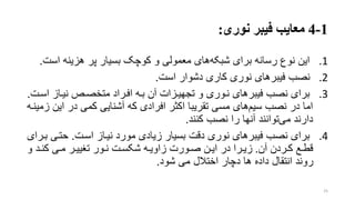 1-4‫نوری‬ ‫فیبر‬ ‫معایب‬:
.1‫اس‬ ‫هزینه‬ ‫پر‬ ‫بسیار‬ ‫کوچو‬ ‫و‬ ‫معمولی‬ ‫های‬‫شبکه‬ ‫برای‬ ‫رسانه‬ ‫نوع‬ ‫این‬‫ت‬.
.2‫است‬ ‫دشوار‬ ‫کاری‬ ‫نوری‬ ‫های‬‫فیبر‬ ‫نصب‬.
.3‫اسر‬ ‫نیراز‬ ‫متخصرر‬ ‫افرراد‬ ‫بره‬ ‫آن‬ ‫تجهیرزات‬ ‫و‬ ‫نروری‬ ‫فیبرهای‬ ‫نصب‬ ‫برای‬‫ت‬.
‫ای‬ ‫در‬ ‫کمی‬ ‫آشنایی‬ ‫که‬ ‫افرادی‬ ‫اکتر‬ ‫تقریبا‬ ‫مسی‬ ‫های‬‫سیم‬ ‫نصب‬ ‫در‬ ‫اما‬‫زمینره‬ ‫ن‬
‫کنند‬ ‫نصب‬ ‫را‬ ‫آنها‬ ‫توانند‬‫می‬ ‫دارند‬.
.4‫اسرت‬ ‫نیراز‬ ‫مورد‬ ‫زیادی‬ ‫بسیار‬ ‫دقت‬ ‫نوری‬ ‫های‬‫فیبر‬ ‫نصب‬ ‫برای‬.‫حتری‬‫بررای‬
‫رع‬‫ر‬‫قط‬‫آن‬ ‫رردن‬‫ر‬‫ک‬.‫و‬ ‫رد‬‫ر‬‫کن‬ ‫ری‬‫ر‬‫م‬ ‫رر‬‫ر‬‫تنیی‬ ‫رور‬‫ر‬‫ن‬ ‫رت‬‫ر‬‫شکس‬ ‫ره‬‫ر‬‫زاوی‬ ‫رورت‬‫ر‬‫ص‬ ‫رن‬‫ر‬‫ای‬ ‫در‬ ‫ررا‬‫ر‬‫زی‬
‫شود‬ ‫می‬ ‫اختالل‬ ‫دچار‬ ‫ها‬ ‫داده‬ ‫انتقال‬ ‫روند‬.
25
 